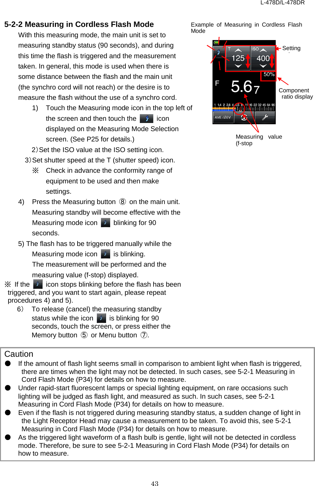 L-478D/L-478DR 43  5-2-2 Measuring in Cordless Flash Mode   With this measuring mode, the main unit is set to measuring standby status (90 seconds), and during this time the flash is triggered and the measurement taken. In general, this mode is used when there is some distance between the flash and the main unit (the synchro cord will not reach) or the desire is to measure the flash without the use of a synchro cord.   1) Touch the Measuring mode icon in the top left of the screen and then touch the   icon displayed on the Measuring Mode Selection screen. (See P25 for details.)   2）Set the ISO value at the ISO setting icon.   3）Set shutter speed at the T (shutter speed) icon.   ※ Check in advance the conformity range of equipment to be used and then make settings.   4)  Press the Measuring button  ⑧ on the main unit. Measuring standby will become effective with the Measuring mode icon   blinking for 90 seconds. 5) The flash has to be triggered manually while the Measuring mode icon   is blinking. The measurement will be performed and the measuring value (f-stop) displayed.   ※ If the    icon stops blinking before the flash has been triggered, and you want to start again, please repeat procedures 4) and 5).   6） To release (cancel) the measuring standby status while the icon   is blinking for 90 seconds, touch the screen, or press either the Memory button  ⑤ or Menu button  ⑦.    Caution ● If the amount of flash light seems small in comparison to ambient light when flash is triggered, there are times when the light may not be detected. In such cases, see 5-2-1 Measuring in Cord Flash Mode (P34) for details on how to measure.   ● Under rapid-start fluorescent lamps or special lighting equipment, on rare occasions such lighting will be judged as flash light, and measured as such. In such cases, see 5-2-1 Measuring in Cord Flash Mode (P34) for details on how to measure.   ● Even if the flash is not triggered during measuring standby status, a sudden change of light in the Light Receptor Head may cause a measurement to be taken. To avoid this, see 5-2-1 Measuring in Cord Flash Mode (P34) for details on how to measure.   ● As the triggered light waveform of a flash bulb is gentle, light will not be detected in cordless mode. Therefore, be sure to see 5-2-1 Measuring in Cord Flash Mode (P34) for details on how to measure.   Setting l  Example of Measuring in Cordless Flash Mode Measuring value (f-stop Component  ratio display    