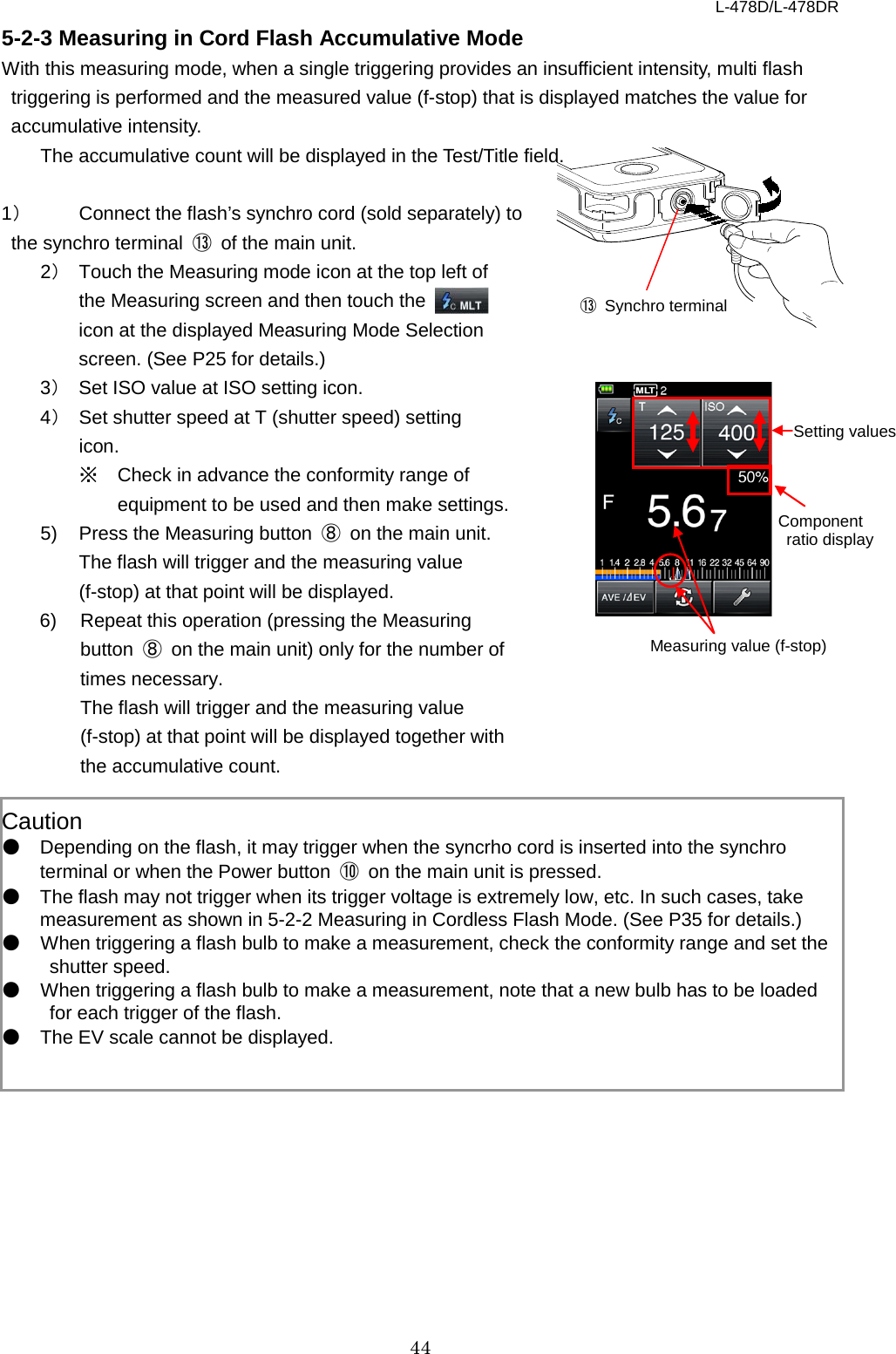 L-478D/L-478DR 44 5-2-3 Measuring in Cord Flash Accumulative Mode With this measuring mode, when a single triggering provides an insufficient intensity, multi flash triggering is performed and the measured value (f-stop) that is displayed matches the value for accumulative intensity.   The accumulative count will be displayed in the Test/Title field.    1） Connect the flash’s synchro cord (sold separately) to the synchro terminal  ⑬ of the main unit.   2） Touch the Measuring mode icon at the top left of the Measuring screen and then touch the   icon at the displayed Measuring Mode Selection screen. (See P25 for details.)   3） Set ISO value at ISO setting icon.   4） Set shutter speed at T (shutter speed) setting icon.   ※ Check in advance the conformity range of equipment to be used and then make settings. 5) Press the Measuring button  ⑧ on the main unit. The flash will trigger and the measuring value (f-stop) at that point will be displayed.   6) Repeat this operation (pressing the Measuring button  ⑧ on the main unit) only for the number of times necessary.     The flash will trigger and the measuring value (f-stop) at that point will be displayed together with the accumulative count.    Caution ● Depending on the flash, it may trigger when the syncrho cord is inserted into the synchro terminal or when the Power button  ⑩ on the main unit is pressed.   ● The flash may not trigger when its trigger voltage is extremely low, etc. In such cases, take measurement as shown in 5-2-2 Measuring in Cordless Flash Mode. (See P35 for details.)   ● When triggering a flash bulb to make a measurement, check the conformity range and set the shutter speed.   ● When triggering a flash bulb to make a measurement, note that a new bulb has to be loaded for each trigger of the flash.   ● The EV scale cannot be displayed.   ⑬ Synchro terminal Measuring value (f-stop) Setting values Component  ratio display 