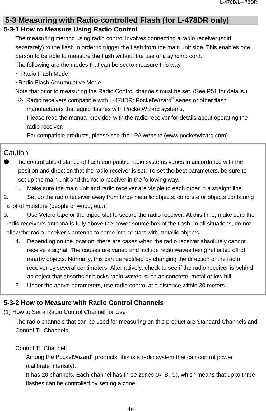 L-478D/L-478DR 46   5-3 Measuring with Radio-controlled Flash (for L-478DR only)   5-3-1 How to Measure Using Radio Control The measuring method using radio control involves connecting a radio receiver (sold separately) to the flash in order to trigger the flash from the main unit side. This enables one person to be able to measure the flash without the use of a synchro cord.   The following are the modes that can be set to measure this way. ・ Radio Flash Mode ・Radio Flash Accumulative Mode Note that prior to measuring the Radio Control channels must be set. (See P51 for details.)   ※ Radio receivers compatible with L-478DR: PocketWizard® series or other flash manufacturers that equip flashes with PocketWizard systems.   Please read the manual provided with the radio receiver for details about operating the radio receiver.   For compatible products, please see the LPA website (www.pocketwizard.com).  Caution ● The controllable distance of flash-compatible radio systems varies in accordance with the position and direction that the radio receiver is set. To set the best parameters, be sure to set up the main unit and the radio receiver in the following way.   1. Make sure the main unit and radio receiver are visible to each other in a straight line.   2. Set up the radio receiver away from large metallic objects, concrete or objects containing a lot of moisture (people or wood, etc.).   3.  Use Velcro tape or the tripod slot to secure the radio receiver. At this time, make sure the radio receiver’s antenna is fully above the power source box of the flash. In all situations, do not allow the radio receiver’s antenna to come into contact with metallic objects.     4. Depending on the location, there are cases when the radio receiver absolutely cannot receive a signal. The causes are varied and include radio waves being reflected off of nearby objects. Normally, this can be rectified by changing the direction of the radio receiver by several centimeters. Alternatively, check to see if the radio receiver is behind an object that absorbs or blocks radio waves, such as concrete, metal or low hill.   5. Under the above parameters, use radio control at a distance within 30 meters.    5-3-2 How to Measure with Radio Control Channels (1) How to Set a Radio Control Channel for Use The radio channels that can be used for measuring on this product are Standard Channels and Control TL Channels.    Control TL Channel:   Among the PocketWizard® products, this is a radio system that can control power (calibrate intensity).   It has 20 channels. Each channel has three zones (A, B, C), which means that up to three flashes can be controlled by setting a zone.    