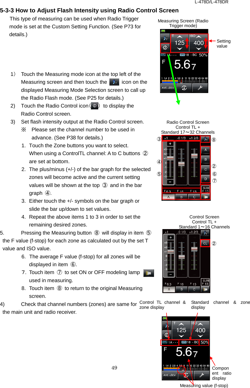 L-478D/L-478DR 49 5-3-3 How to Adjust Flash Intensity using Radio Control Screen This type of measuring can be used when Radio Trigger mode is set at the Custom Setting Function. (See P73 for details.)       1） Touch the Measuring mode icon at the top left of the Measuring screen and then touch the   icon on the displayed Measuring Mode Selection screen to call up the Radio Flash mode. (See P25 for details.)   2)  Touch the Radio Control icon（） to display the Radio Control screen.   3)  Set flash intensity output at the Radio Control screen.   ※ Please set the channel number to be used in advance. (See P38 for details.)   1. Touch the Zone buttons you want to select.   When using a ControlTL channel: A to C buttons  ② are set at bottom.   2. The plus/minus (+/-) of the bar graph for the selected zones will become active and the current setting values will be shown at the top  ③ and in the bar graph  ④. 3. Either touch the +/- symbols on the bar graph or slide the bar up/down to set values.   4. Repeat the above items 1 to 3 in order to set the remaining desired zones.   5. Pressing the Measuring button  ⑧ will display in item  ⑤ the F value (f-stop) for each zone as calculated out by the set T value and ISO value.   6. The average F value (f-stop) for all zones will be displayed in item  ⑥. ７.  Touch item  ⑦ to set ON or OFF modeling lamp used in measuring.   8.  Touch item  ⑧ to return to the original Measuring screen.   4)  Check that channel numbers (zones) are same for the main unit and radio receiver. Setting value Measuring Screen (Radio Trigger mode)   ② Control Screen Control TL +   Standard 1～16 Channels Radio Control Screen Control TL +   Standard 17～32 Channels ② ① ③ ④ ⑤ ⑥ ⑦ ⑧ Control TL channel &amp; zone display Component ratio display Standard channel &amp; zone display Measuring value (f-stop) 