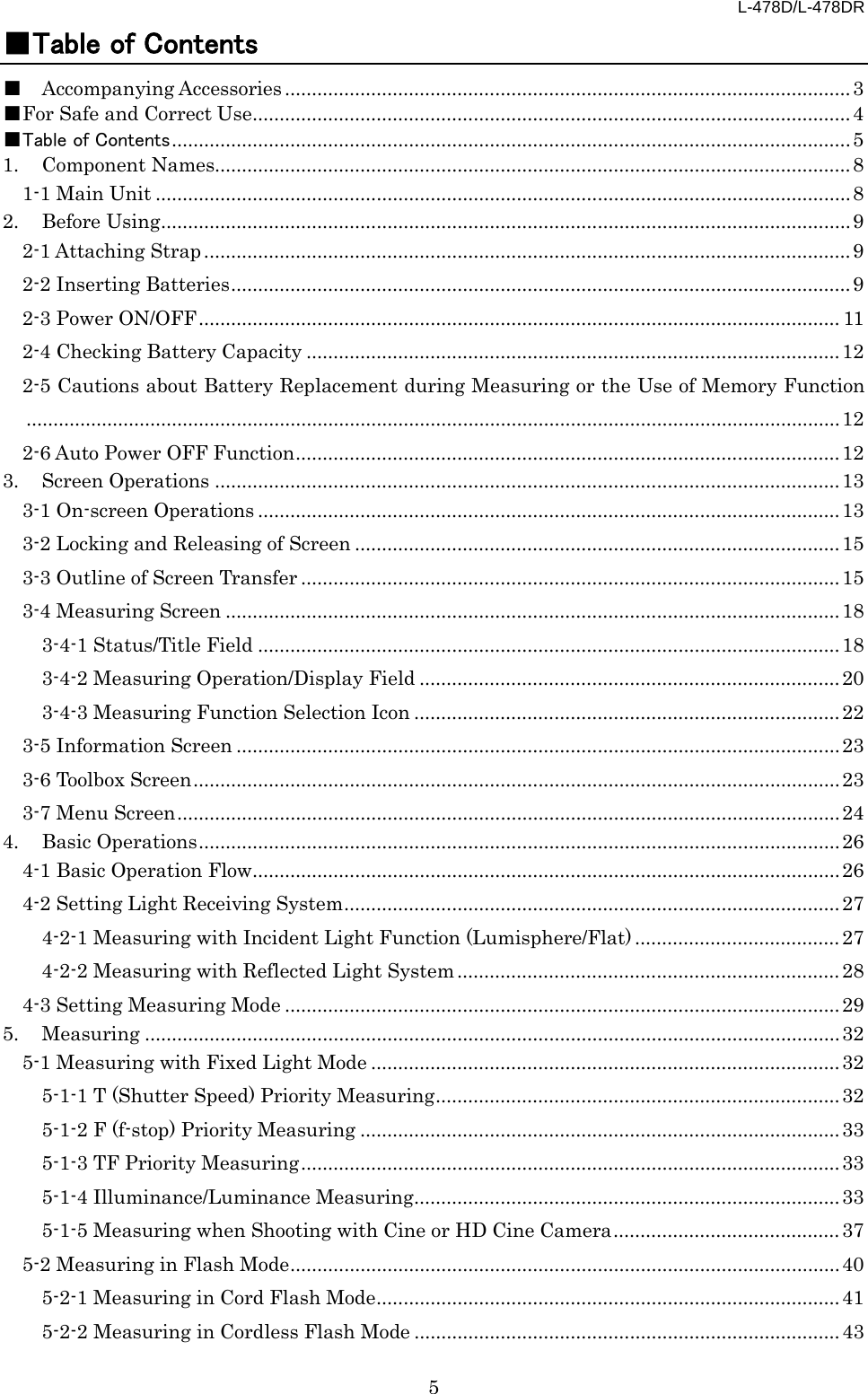 L-478D/L-478DR 5 ■Table of Contents ■ Accompanying Accessories ......................................................................................................... 3 ■For Safe and Correct Use ............................................................................................................... 4 ■Table of Contents .............................................................................................................................. 5 1. Component Names...................................................................................................................... 8 1-1 Main Unit ................................................................................................................................. 8 2. Before Using ................................................................................................................................ 9 2-1 Attaching Strap ........................................................................................................................ 9 2-2 Inserting Batteries ................................................................................................................... 9 2-3 Power ON/OFF ....................................................................................................................... 11 2-4 Checking Battery Capacity ................................................................................................... 12 2-5 Cautions about Battery Replacement during Measuring or the Use of Memory Function ....................................................................................................................................................... 12 2-6 Auto Power OFF Function ..................................................................................................... 12 3. Screen Operations .................................................................................................................... 13 3-1 On-screen Operations ............................................................................................................ 13 3-2 Locking and Releasing of Screen .......................................................................................... 15 3-3 Outline of Screen Transfer .................................................................................................... 15 3-4 Measuring Screen .................................................................................................................. 18 3-4-1 Status/Title Field ............................................................................................................ 18 3-4-2 Measuring Operation/Display Field .............................................................................. 20 3-4-3 Measuring Function Selection Icon ............................................................................... 22 3-5 Information Screen ................................................................................................................ 23 3-6 Toolbox Screen ........................................................................................................................ 23 3-7 Menu Screen ........................................................................................................................... 24 4. Basic Operations ....................................................................................................................... 26 4-1 Basic Operation Flow ............................................................................................................. 26 4-2 Setting Light Receiving System ............................................................................................ 27 4-2-1 Measuring with Incident Light Function (Lumisphere/Flat) ...................................... 27 4-2-2 Measuring with Reflected Light System ....................................................................... 28 4-3 Setting Measuring Mode ....................................................................................................... 29 5. Measuring ................................................................................................................................. 32 5-1 Measuring with Fixed Light Mode ....................................................................................... 32 5-1-1 T (Shutter Speed) Priority Measuring ........................................................................... 32 5-1-2 F (f-stop) Priority Measuring ......................................................................................... 33 5-1-3 TF Priority Measuring .................................................................................................... 33 5-1-4 Illuminance/Luminance Measuring ............................................................................... 33 5-1-5 Measuring when Shooting with Cine or HD Cine Camera .......................................... 37 5-2 Measuring in Flash Mode ...................................................................................................... 40 5-2-1 Measuring in Cord Flash Mode ...................................................................................... 41 5-2-2 Measuring in Cordless Flash Mode ............................................................................... 43 