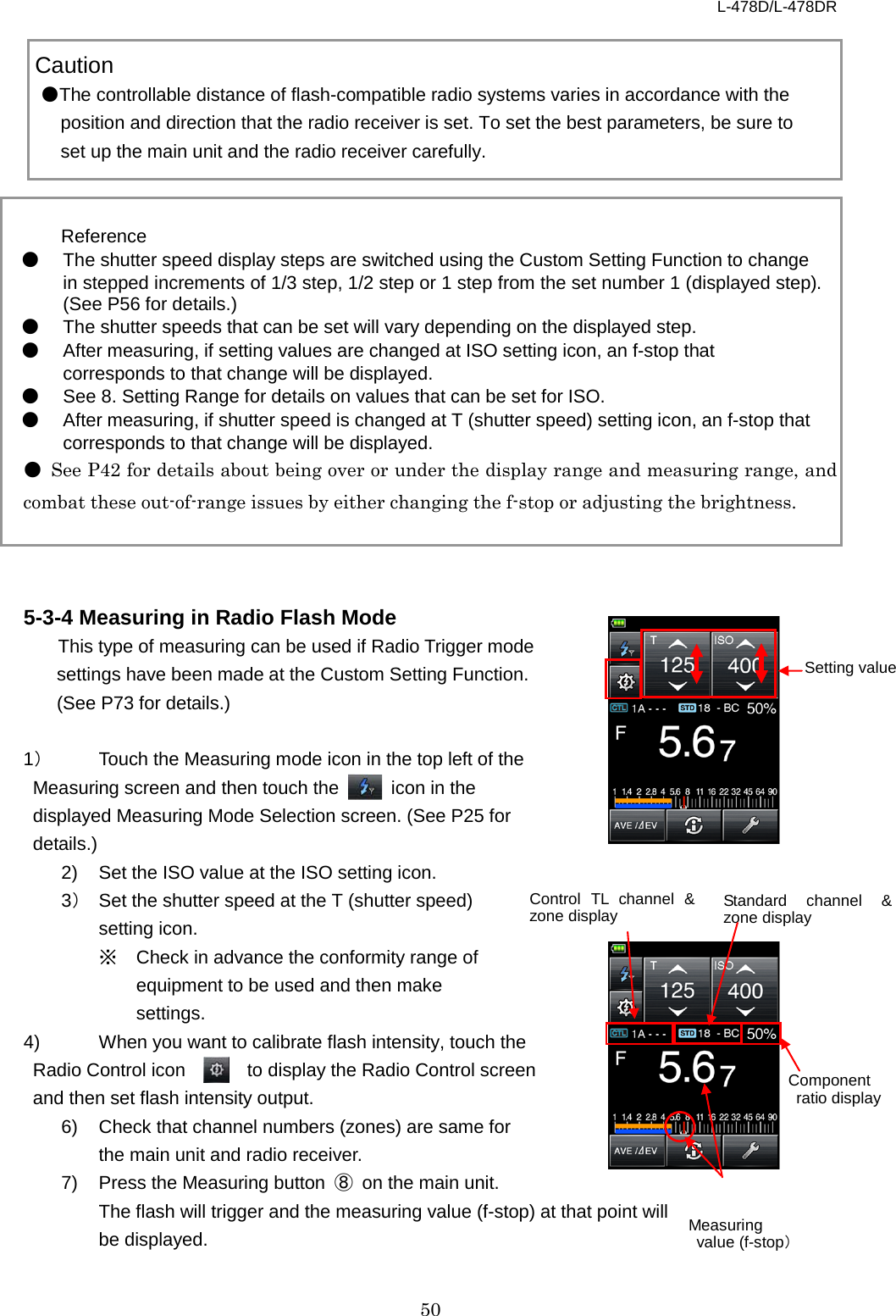 L-478D/L-478DR 50     Caution ●The controllable distance of flash-compatible radio systems varies in accordance with the position and direction that the radio receiver is set. To set the best parameters, be sure to set up the main unit and the radio receiver carefully.   Reference ● The shutter speed display steps are switched using the Custom Setting Function to change in stepped increments of 1/3 step, 1/2 step or 1 step from the set number 1 (displayed step). (See P56 for details.) ● The shutter speeds that can be set will vary depending on the displayed step. ● After measuring, if setting values are changed at ISO setting icon, an f-stop that corresponds to that change will be displayed. ● See 8. Setting Range for details on values that can be set for ISO.   ● After measuring, if shutter speed is changed at T (shutter speed) setting icon, an f-stop that corresponds to that change will be displayed. ● See P42 for details about being over or under the display range and measuring range, and combat these out-of-range issues by either changing the f-stop or adjusting the brightness.    5-3-4 Measuring in Radio Flash Mode This type of measuring can be used if Radio Trigger mode settings have been made at the Custom Setting Function. (See P73 for details.)    1） Touch the Measuring mode icon in the top left of the Measuring screen and then touch the   icon in the displayed Measuring Mode Selection screen. (See P25 for details.)   2)  Set the ISO value at the ISO setting icon.   3） Set the shutter speed at the T (shutter speed) setting icon.   ※ Check in advance the conformity range of equipment to be used and then make settings. 4)  When you want to calibrate flash intensity, touch the Radio Control icon      to display the Radio Control screen and then set flash intensity output. 6)  Check that channel numbers (zones) are same for the main unit and radio receiver. 7)  Press the Measuring button ⑧ on the main unit.   The flash will trigger and the measuring value (f-stop) at that point will be displayed.      Setting value Control TL  channel &amp; zone display Component  ratio display Standard channel &amp; zone display  Measuring  value (f-stop） 