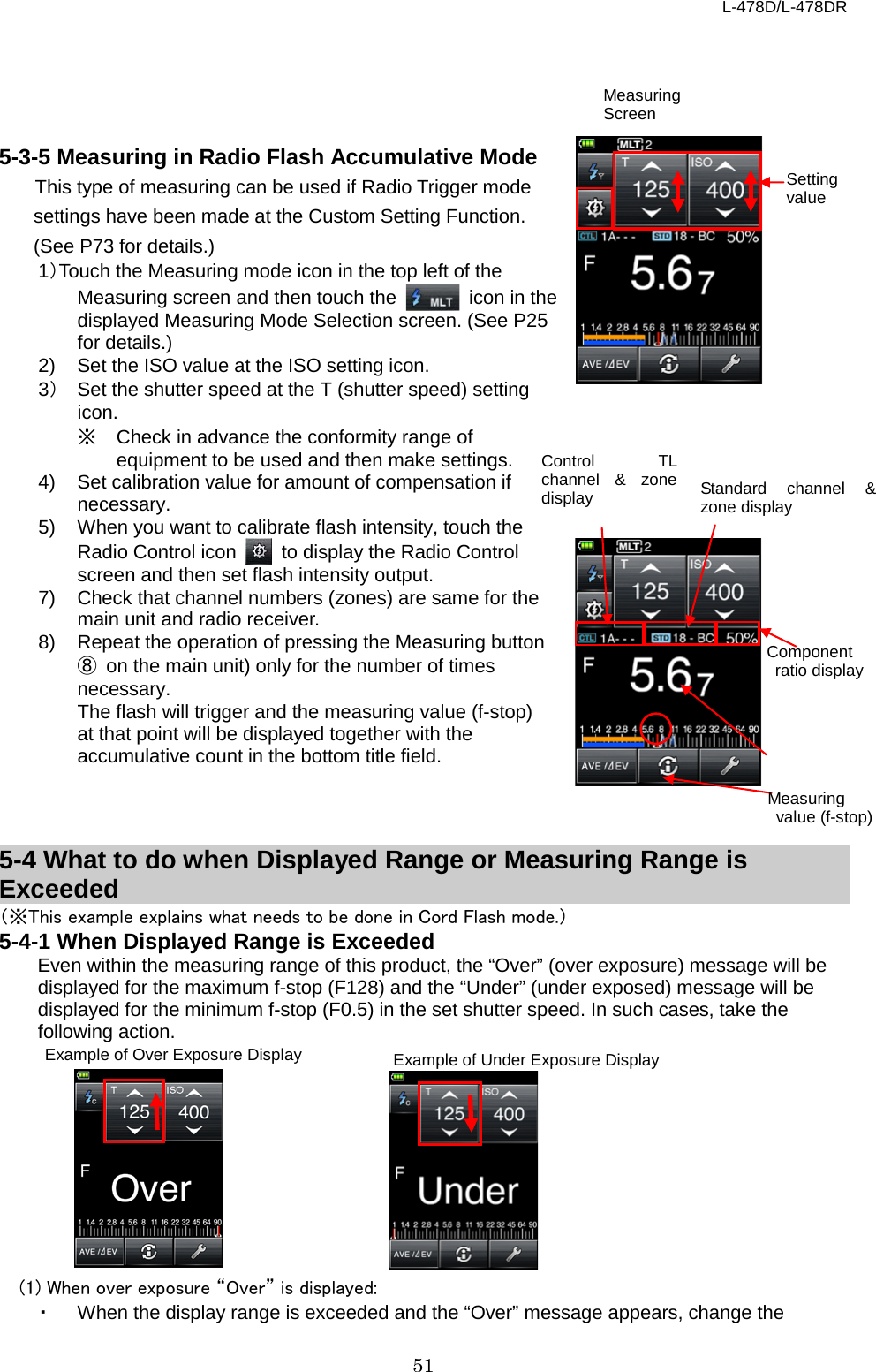 L-478D/L-478DR 51     5-3-5 Measuring in Radio Flash Accumulative Mode This type of measuring can be used if Radio Trigger mode settings have been made at the Custom Setting Function. (See P73 for details.) 1）Touch the Measuring mode icon in the top left of the Measuring screen and then touch the   icon in the displayed Measuring Mode Selection screen. (See P25 for details.) 2) Set the ISO value at the ISO setting icon.   3） Set the shutter speed at the T (shutter speed) setting icon.   ※ Check in advance the conformity range of equipment to be used and then make settings. 4) Set calibration value for amount of compensation if necessary.   5)  When you want to calibrate flash intensity, touch the Radio Control icon   to display the Radio Control screen and then set flash intensity output. 7) Check that channel numbers (zones) are same for the main unit and radio receiver. 8) Repeat the operation of pressing the Measuring button ⑧ on the main unit) only for the number of times necessary.   The flash will trigger and the measuring value (f-stop) at that point will be displayed together with the accumulative count in the bottom title field.      5-4 What to do when Displayed Range or Measuring Range is Exceeded （※This example explains what needs to be done in Cord Flash mode.） 5-4-1 When Displayed Range is Exceeded Even within the measuring range of this product, the “Over” (over exposure) message will be displayed for the maximum f-stop (F128) and the “Under” (under exposed) message will be displayed for the minimum f-stop (F0.5) in the set shutter speed. In such cases, take the following action.           (1) When over exposure “Over” is displayed:   ・ When the display range is exceeded and the “Over” message appears, change the Control TL channel &amp; zone display Component  ratio display Standard channel &amp; zone display  Measuring  value (f-stop) Example of Over Exposure Display Example of Under Exposure Display Setting value Measuring Screen 