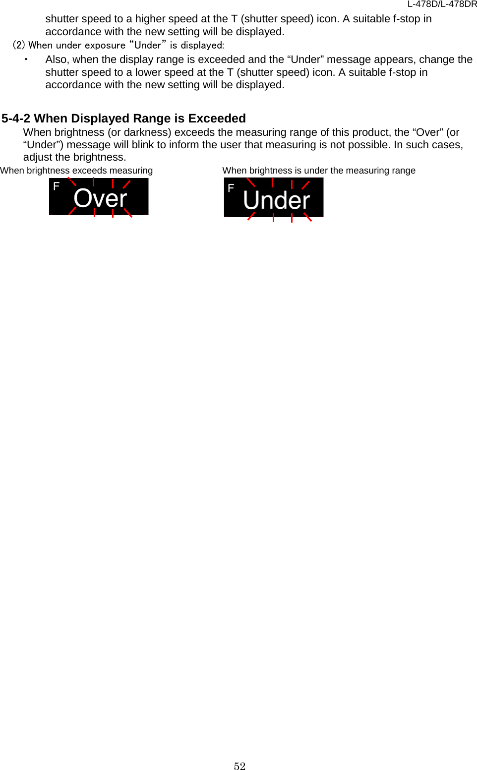 L-478D/L-478DR 52 shutter speed to a higher speed at the T (shutter speed) icon. A suitable f-stop in accordance with the new setting will be displayed.   (2) When under exposure “Under” is displayed: ・ Also, when the display range is exceeded and the “Under” message appears, change the shutter speed to a lower speed at the T (shutter speed) icon. A suitable f-stop in accordance with the new setting will be displayed.  5-4-2 When Displayed Range is Exceeded When brightness (or darkness) exceeds the measuring range of this product, the “Over” (or “Under”) message will blink to inform the user that measuring is not possible. In such cases, adjust the brightness.      When brightness exceeds measuring range When brightness is under the measuring range 