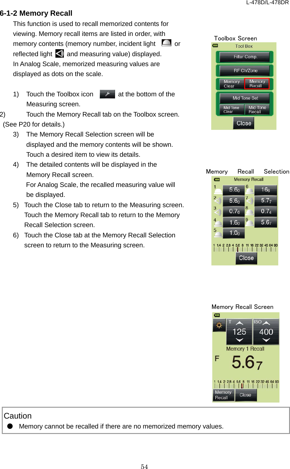 L-478D/L-478DR 54 6-1-2 Memory Recall This function is used to recall memorized contents for viewing. Memory recall items are listed in order, with memory contents (memory number, incident light     or reflected light   and measuring value) displayed.     In Analog Scale, memorized measuring values are displayed as dots on the scale.    1) Touch the Toolbox icon     at the bottom of the Measuring screen.   2) Touch the Memory Recall tab on the Toolbox screen. (See P20 for details.)   3) The Memory Recall Selection screen will be displayed and the memory contents will be shown. Touch a desired item to view its details.   4) The detailed contents will be displayed in the Memory Recall screen.    For Analog Scale, the recalled measuring value will be displayed.   5) Touch the Close tab to return to the Measuring screen. Touch the Memory Recall tab to return to the Memory Recall Selection screen.   6) Touch the Close tab at the Memory Recall Selection screen to return to the Measuring screen.                     Caution ● Memory cannot be recalled if there are no memorized memory values.    Toolbox Screen Memory Recall Selection  Memory Recall Screen 