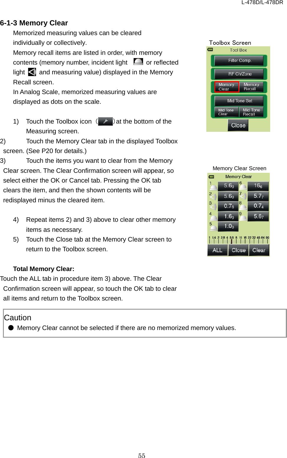 L-478D/L-478DR 55  6-1-3 Memory Clear Memorized measuring values can be cleared individually or collectively.   Memory recall items are listed in order, with memory contents (memory number, incident light     or reflected light   and measuring value) displayed in the Memory Recall screen.     In Analog Scale, memorized measuring values are displayed as dots on the scale.  1) Touch the Toolbox icon  （）at the bottom of the Measuring screen. 2) Touch the Memory Clear tab in the displayed Toolbox screen. (See P20 for details.)   3)  Touch the items you want to clear from the Memory Clear screen. The Clear Confirmation screen will appear, so select either the OK or Cancel tab. Pressing the OK tab clears the item, and then the shown contents will be redisplayed minus the cleared item.        4) Repeat items 2) and 3) above to clear other memory items as necessary.   5) Touch the Close tab at the Memory Clear screen to return to the Toolbox screen.    Total Memory Clear: Touch the ALL tab in procedure item 3) above. The Clear Confirmation screen will appear, so touch the OK tab to clear all items and return to the Toolbox screen.      Caution ● Memory Clear cannot be selected if there are no memorized memory values.   Toolbox Screen Memory Clear Screen 