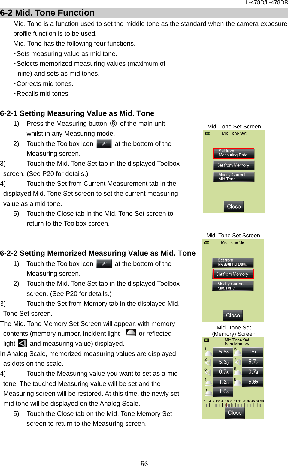 L-478D/L-478DR 56 6-2 Mid. Tone Function Mid. Tone is a function used to set the middle tone as the standard when the camera exposure profile function is to be used.   Mid. Tone has the following four functions.   ・Sets measuring value as mid tone. ・Selects memorized measuring values (maximum of nine) and sets as mid tones.   ・Corrects mid tones.   ・Recalls mid tones  6-2-1 Setting Measuring Value as Mid. Tone 1) Press the Measuring button  ⑧ of the main unit whilst in any Measuring mode.   2) Touch the Toolbox icon   at the bottom of the Measuring screen.   3)  Touch the Mid. Tone Set tab in the displayed Toolbox screen. (See P20 for details.)   4)  Touch the Set from Current Measurement tab in the displayed Mid. Tone Set screen to set the current measuring value as a mid tone.   5) Touch the Close tab in the Mid. Tone Set screen to return to the Toolbox screen.   6-2-2 Setting Memorized Measuring Value as Mid. Tone 1) Touch the Toolbox icon   at the bottom of the Measuring screen. 2) Touch the Mid. Tone Set tab in the displayed Toolbox screen. (See P20 for details.) 3) Touch the Set from Memory tab in the displayed Mid. Tone Set screen.   The Mid. Tone Memory Set Screen will appear, with memory contents (memory number, incident light     or reflected light   and measuring value) displayed. In Analog Scale, memorized measuring values are displayed as dots on the scale. 4) Touch the Measuring value you want to set as a mid tone. The touched Measuring value will be set and the Measuring screen will be restored. At this time, the newly set mid tone will be displayed on the Analog Scale.   5) Touch the Close tab on the Mid. Tone Memory Set screen to return to the Measuring screen.     Mid. Tone Set Screen Mid. Tone Set Screen Mid. Tone Set (Memory) Screen 