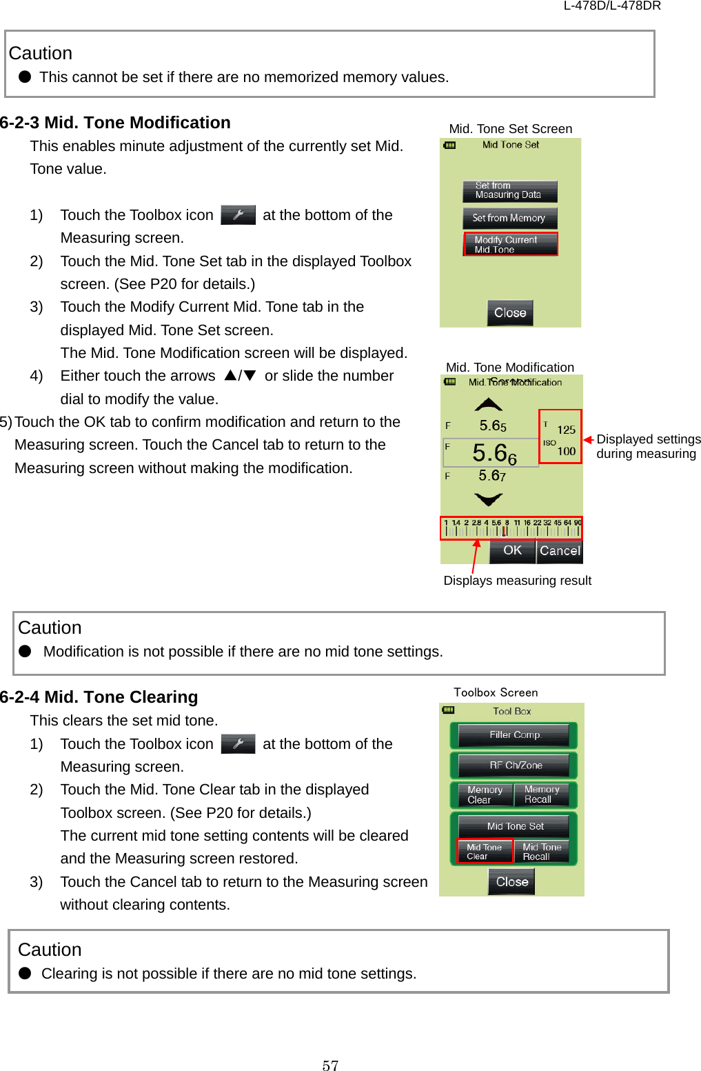 L-478D/L-478DR 57    Caution ● This cannot be set if there are no memorized memory values.  6-2-3 Mid. Tone Modification This enables minute adjustment of the currently set Mid.   Tone value.  1) Touch the Toolbox icon   at the bottom of the Measuring screen. 2) Touch the Mid. Tone Set tab in the displayed Toolbox screen. (See P20 for details.) 3)  Touch the Modify Current Mid. Tone tab in the displayed Mid. Tone Set screen.   The Mid. Tone Modification screen will be displayed. 4) Either touch the arrows  ▲/▼ or slide the number dial to modify the value.   5) Touch the OK tab to confirm modification and return to the Measuring screen. Touch the Cancel tab to return to the Measuring screen without making the modification.           Caution ● Modification is not possible if there are no mid tone settings.    6-2-4 Mid. Tone Clearing This clears the set mid tone.   1) Touch the Toolbox icon   at the bottom of the Measuring screen. 2) Touch the Mid. Tone Clear tab in the displayed Toolbox screen. (See P20 for details.) The current mid tone setting contents will be cleared and the Measuring screen restored.   3) Touch the Cancel tab to return to the Measuring screen without clearing contents.    Caution ● Clearing is not possible if there are no mid tone settings.  Displayed settings during measuring Mid. Tone Modification Screen Displays measuring result Mid. Tone Set Screen Toolbox Screen 