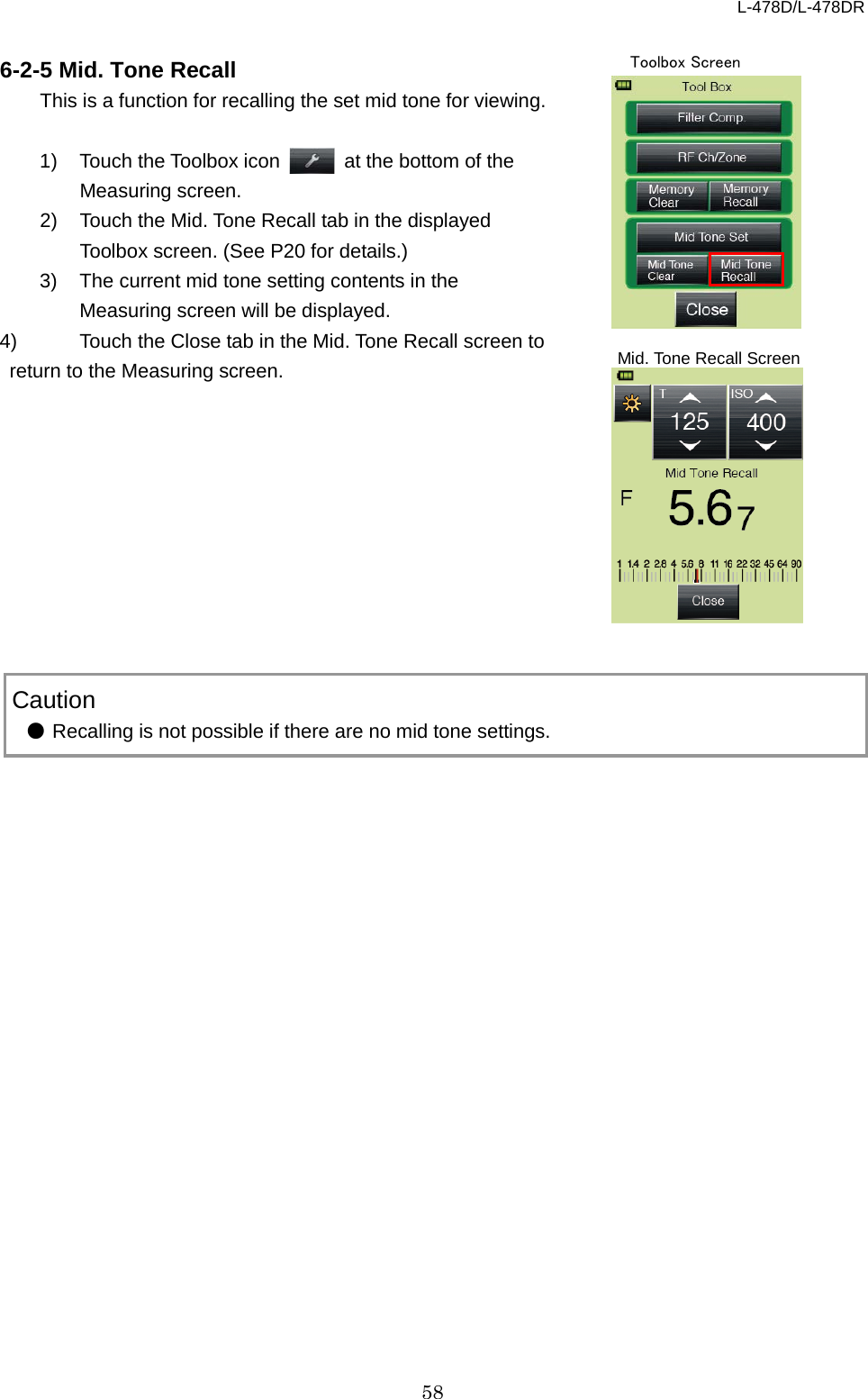 L-478D/L-478DR 58  6-2-5 Mid. Tone Recall   This is a function for recalling the set mid tone for viewing.  1) Touch the Toolbox icon   at the bottom of the Measuring screen. 2) Touch the Mid. Tone Recall tab in the displayed Toolbox screen. (See P20 for details.) 3) The current mid tone setting contents in the Measuring screen will be displayed. 4) Touch the Close tab in the Mid. Tone Recall screen to return to the Measuring screen.               Caution ● Recalling is not possible if there are no mid tone settings.    Toolbox Screen Mid. Tone Recall Screen 