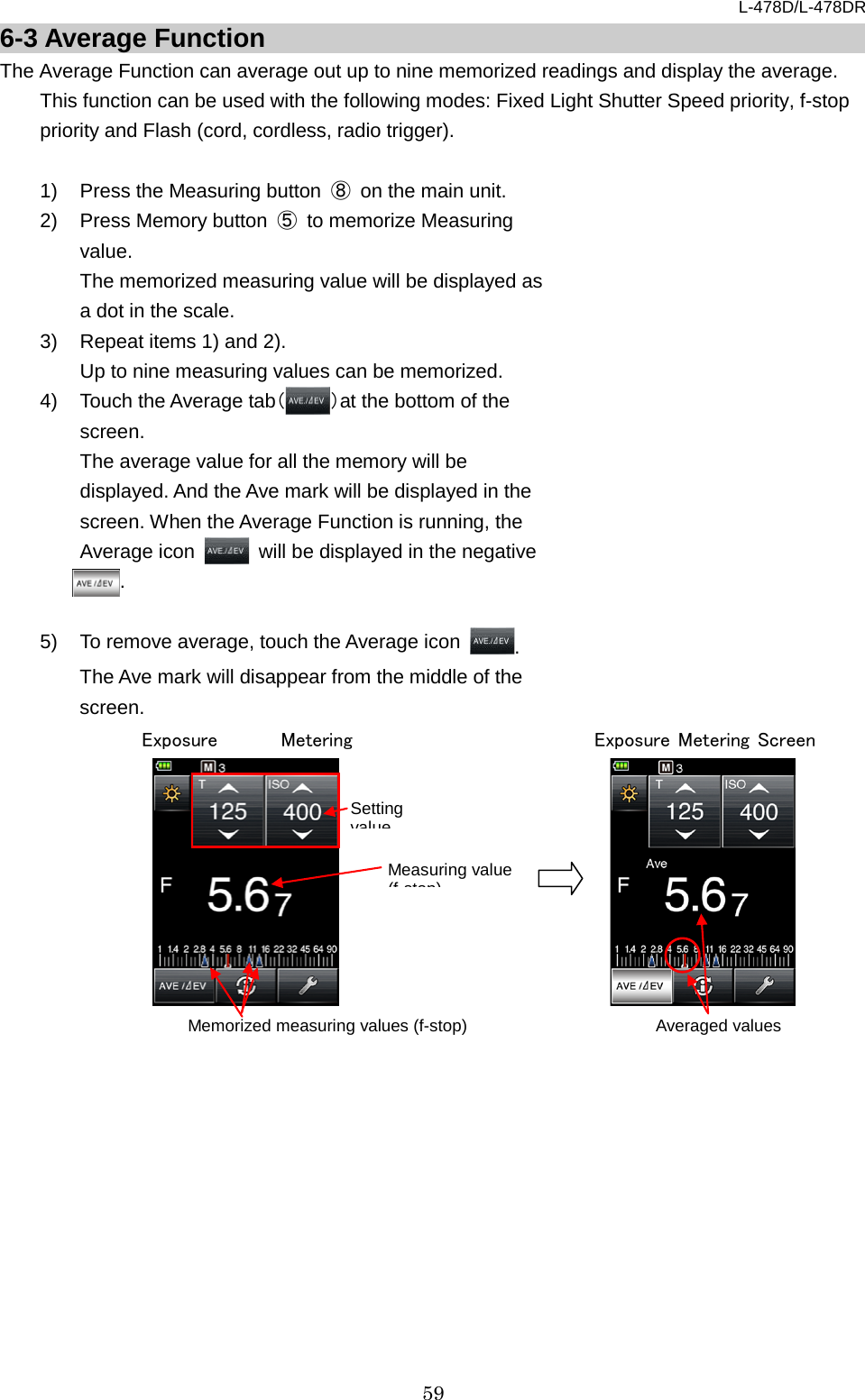 L-478D/L-478DR 59 6-3 Average Function The Average Function can average out up to nine memorized readings and display the average.     This function can be used with the following modes: Fixed Light Shutter Speed priority, f-stop priority and Flash (cord, cordless, radio trigger).  1) Press the Measuring button ⑧ on the main unit.   2) Press Memory button  ⑤ to memorize Measuring value.   The memorized measuring value will be displayed as a dot in the scale. 3) Repeat items 1) and 2).   Up to nine measuring values can be memorized.   4)  Touch the Average tab（）at the bottom of the screen. The average value for all the memory will be displayed. And the Ave mark will be displayed in the screen. When the Average Function is running, the Average icon   will be displayed in the negative        . .    5) To remove average, touch the Average icon  . The Ave mark will disappear from the middle of the screen.                        Averaged values Exposure Metering Screen  Setting value Measuring value (f stop) Memorized measuring values (f-stop) Exposure Metering     