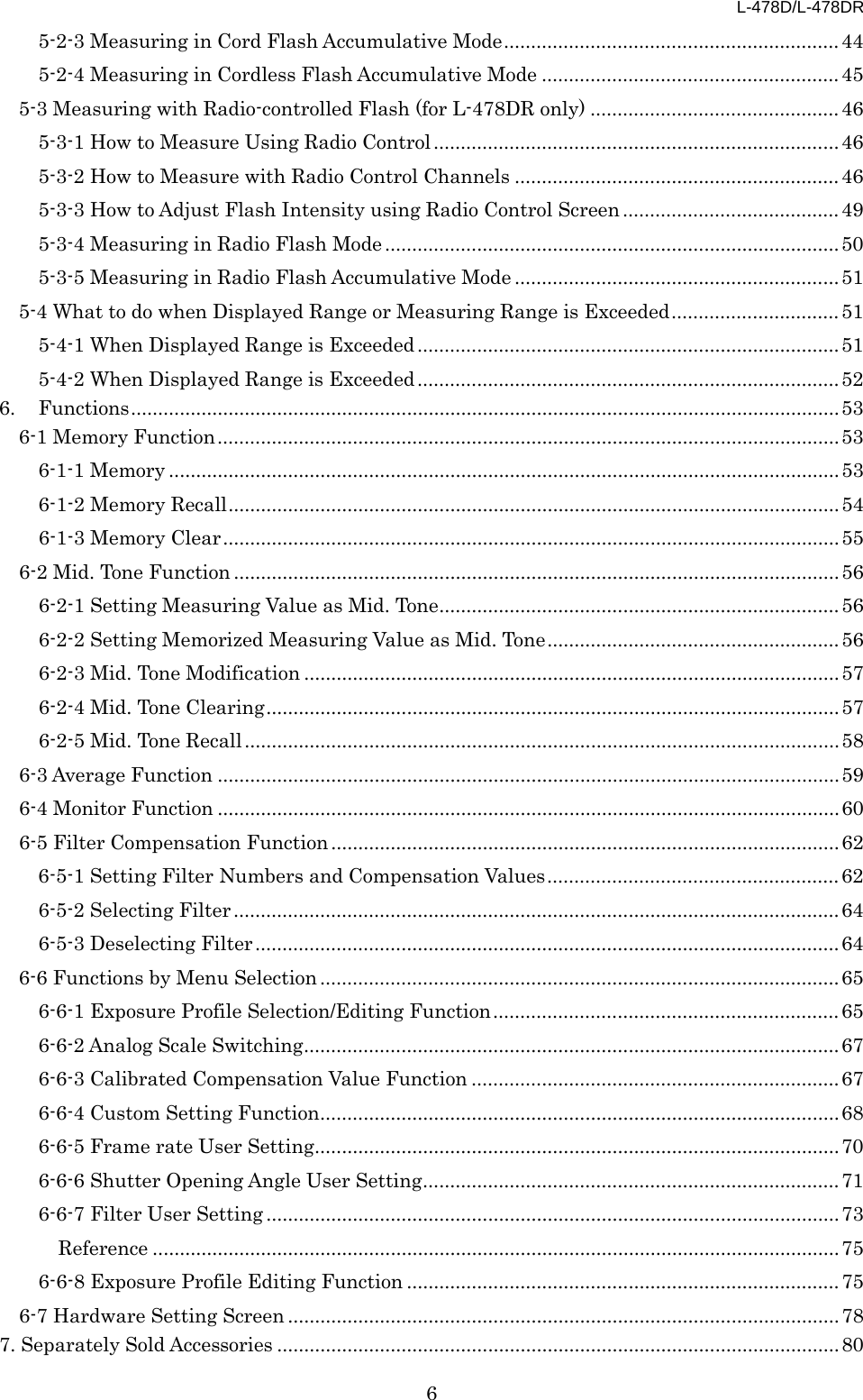 L-478D/L-478DR 6 5-2-3 Measuring in Cord Flash Accumulative Mode .............................................................. 44 5-2-4 Measuring in Cordless Flash Accumulative Mode ....................................................... 45 5-3 Measuring with Radio-controlled Flash (for L-478DR only) .............................................. 46 5-3-1 How to Measure Using Radio Control ........................................................................... 46 5-3-2 How to Measure with Radio Control Channels ............................................................ 46 5-3-3 How to Adjust Flash Intensity using Radio Control Screen ........................................ 49 5-3-4 Measuring in Radio Flash Mode .................................................................................... 50 5-3-5 Measuring in Radio Flash Accumulative Mode ............................................................ 51 5-4 What to do when Displayed Range or Measuring Range is Exceeded ............................... 51 5-4-1 When Displayed Range is Exceeded .............................................................................. 51 5-4-2 When Displayed Range is Exceeded .............................................................................. 52 6. Functions ................................................................................................................................... 53 6-1 Memory Function ................................................................................................................... 53 6-1-1 Memory ............................................................................................................................ 53 6-1-2 Memory Recall ................................................................................................................. 54 6-1-3 Memory Clear .................................................................................................................. 55 6-2 Mid. Tone Function ................................................................................................................ 56 6-2-1 Setting Measuring Value as Mid. Tone .......................................................................... 56 6-2-2 Setting Memorized Measuring Value as Mid. Tone ...................................................... 56 6-2-3 Mid. Tone Modification ................................................................................................... 57 6-2-4 Mid. Tone Clearing .......................................................................................................... 57 6-2-5 Mid. Tone Recall .............................................................................................................. 58 6-3 Average Function ................................................................................................................... 59 6-4 Monitor Function ................................................................................................................... 60 6-5 Filter Compensation Function .............................................................................................. 62 6-5-1 Setting Filter Numbers and Compensation Values ...................................................... 62 6-5-2 Selecting Filter ................................................................................................................ 64 6-5-3 Deselecting Filter ............................................................................................................ 64 6-6 Functions by Menu Selection ................................................................................................ 65 6-6-1 Exposure Profile Selection/Editing Function ................................................................ 65 6-6-2 Analog Scale Switching ................................................................................................... 67 6-6-3 Calibrated Compensation Value Function .................................................................... 67 6-6-4 Custom Setting Function ................................................................................................ 68 6-6-5 Frame rate User Setting ................................................................................................. 70 6-6-6 Shutter Opening Angle User Setting ............................................................................. 71 6-6-7 Filter User Setting .......................................................................................................... 73 Reference ............................................................................................................................... 75 6-6-8 Exposure Profile Editing Function ................................................................................ 75 6-7 Hardware Setting Screen ...................................................................................................... 78 7. Separately Sold Accessories ........................................................................................................ 80 