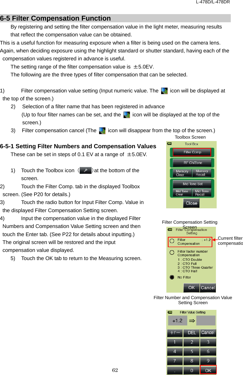 L-478D/L-478DR 62  6-5 Filter Compensation Function   By registering and setting the filter compensation value in the light meter, measuring results that reflect the compensation value can be obtained.   This is a useful function for measuring exposure when a filter is being used on the camera lens. Again, when deciding exposure using the highlight standard or shutter standard, having each of the compensation values registered in advance is useful.   The setting range of the filter compensation value is  ±5.0EV. The following are the three types of filter compensation that can be selected.    1) Filter compensation value setting (Input numeric value. The   icon will be displayed at the top of the screen.)   2) Selection of a filter name that has been registered in advance (Up to four filter names can be set, and the   icon will be displayed at the top of the screen.)   3)   Filter compensation cancel (The   icon will disappear from the top of the screen.)  6-5-1 Setting Filter Numbers and Compensation Values   These can be set in steps of 0.1 EV at a range of  ±5.0EV.    1) Touch the Toolbox icon  （）at the bottom of the screen. 2) Touch the Filter Comp. tab in the displayed Toolbox screen. (See P20 for details.)   3) Touch the radio button for Input Filter Comp. Value in the displayed Filter Compensation Setting screen. 4) Input the compensation value in the displayed Filter Numbers and Compensation Value Setting screen and then touch the Enter tab. (See P22 for details about inputting.)   The original screen will be restored and the input compensation value displayed.   5)  Touch the OK tab to return to the Measuring screen.               Filter Number and Compensation Value Setting Screen Filter Compensation Setting Screen Current filter compensatio l   Toolbox Screen 