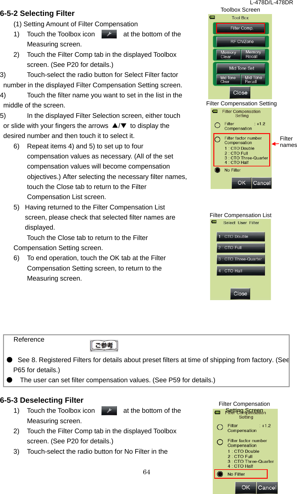 L-478D/L-478DR 64 6-5-2 Selecting Filter (1) Setting Amount of Filter Compensation 1) Touch the Toolbox icon      at the bottom of the Measuring screen.   2) Touch the Filter Comp tab in the displayed Toolbox screen. (See P20 for details.)   3) Touch-select the radio button for Select Filter factor number in the displayed Filter Compensation Setting screen.   4) Touch the filter name you want to set in the list in the middle of the screen. 5) In the displayed Filter Selection screen, either touch or slide with your fingers the arrows  ▲/▼ to display the desired number and then touch it to select it.   6)  Repeat items 4) and 5) to set up to four compensation values as necessary. (All of the set compensation values will become compensation objectives.) After selecting the necessary filter names, touch the Close tab to return to the Filter Compensation List screen.   5) Having returned to the Filter Compensation List screen, please check that selected filter names are displayed. Touch the Close tab to return to the Filter Compensation Setting screen.   6)  To end operation, touch the OK tab at the Filter Compensation Setting screen, to return to the Measuring screen.        Reference  ● See 8. Registered Filters for details about preset filters at time of shipping from factory. (See P65 for details.)   ●   The user can set filter compensation values. (See P59 for details.)    6-5-3 Deselecting Filter 1) Touch the Toolbox icon      at the bottom of the Measuring screen.   2) Touch the Filter Comp tab in the displayed Toolbox screen. (See P20 for details.) 3) Touch-select the radio button for No Filter in the Filter Compensation Setting Screen Filter Compensation Setting  Filter names Toolbox Screen Filter Compensation List  