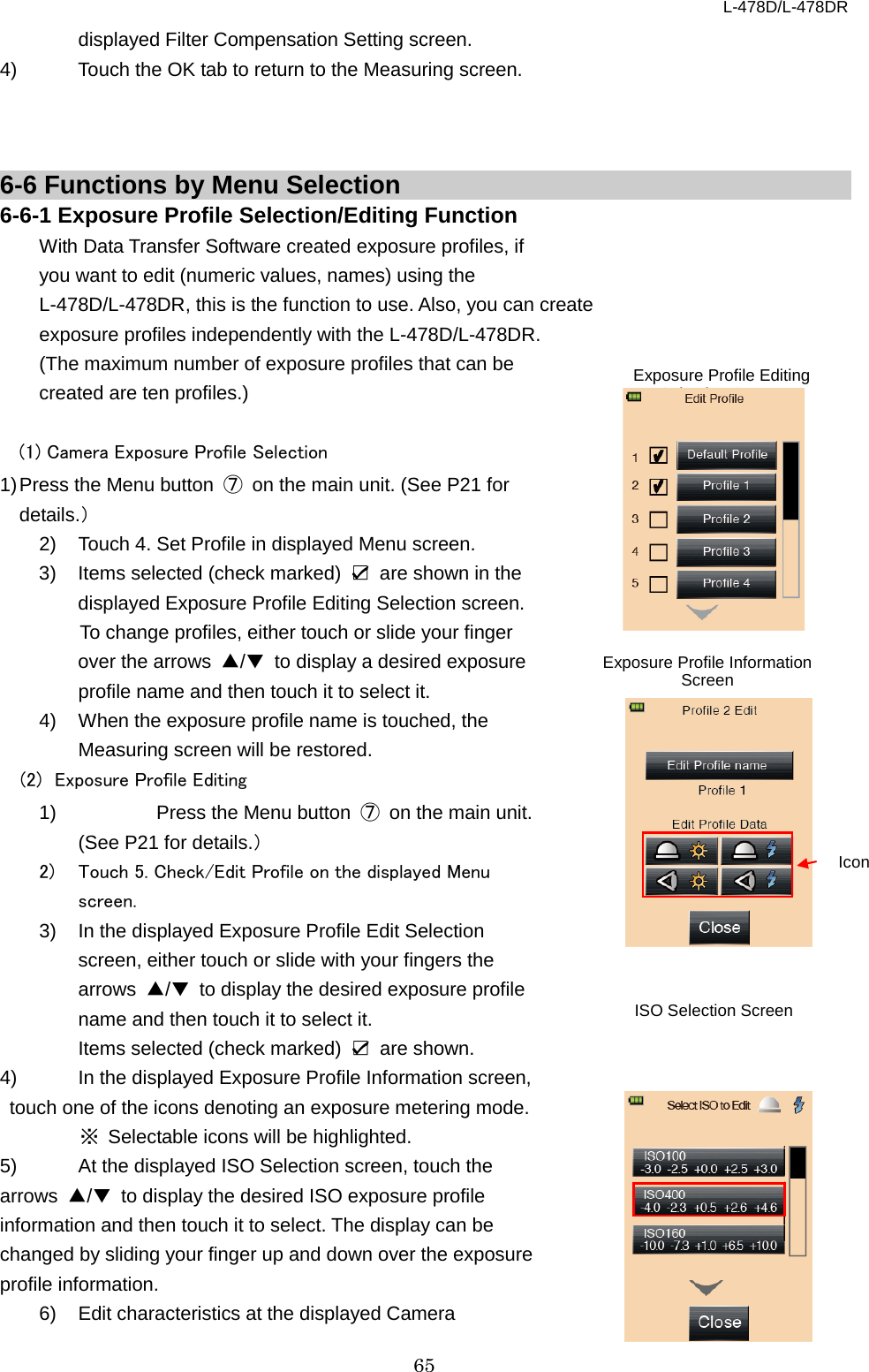 L-478D/L-478DR 65 displayed Filter Compensation Setting screen. 4) Touch the OK tab to return to the Measuring screen.      6-6 Functions by Menu Selection6-6-1 Exposure Profile Selection/Editing Function   With Data Transfer Software created exposure profiles, if you want to edit (numeric values, names) using the L-478D/L-478DR, this is the function to use. Also, you can create exposure profiles independently with the L-478D/L-478DR.   (The maximum number of exposure profiles that can be   created are ten profiles.)  (1) Camera Exposure Profile Selection 1) Press the Menu button  ⑦ on the main unit. (See P21 for details.） 2) Touch 4. Set Profile in displayed Menu screen.   3) Items selected (check marked)  ☑ are shown in the displayed Exposure Profile Editing Selection screen.   To change profiles, either touch or slide your finger over the arrows ▲/▼ to display a desired exposure profile name and then touch it to select it.   4)  When the exposure profile name is touched, the Measuring screen will be restored.   (2)  Exposure Profile Editing   1)    Press the Menu button  ⑦ on the main unit. (See P21 for details.） 2)  Touch 5. Check/Edit Profile on the displayed Menu screen.   3) In the displayed Exposure Profile Edit Selection screen, either touch or slide with your fingers the arrows  ▲/▼ to display the desired exposure profile name and then touch it to select it.   Items selected (check marked)  ☑ are shown. 4)  In the displayed Exposure Profile Information screen, touch one of the icons denoting an exposure metering mode.   ※ Selectable icons will be highlighted. 5)  At the displayed ISO Selection screen, touch the arrows  ▲/▼ to display the desired ISO exposure profile information and then touch it to select. The display can be changed by sliding your finger up and down over the exposure profile information.   6)  Edit characteristics at the displayed Camera Icon Exposure Profile Information Screen ISO Selection Screen Exposure Profile Editing Selection Screen 