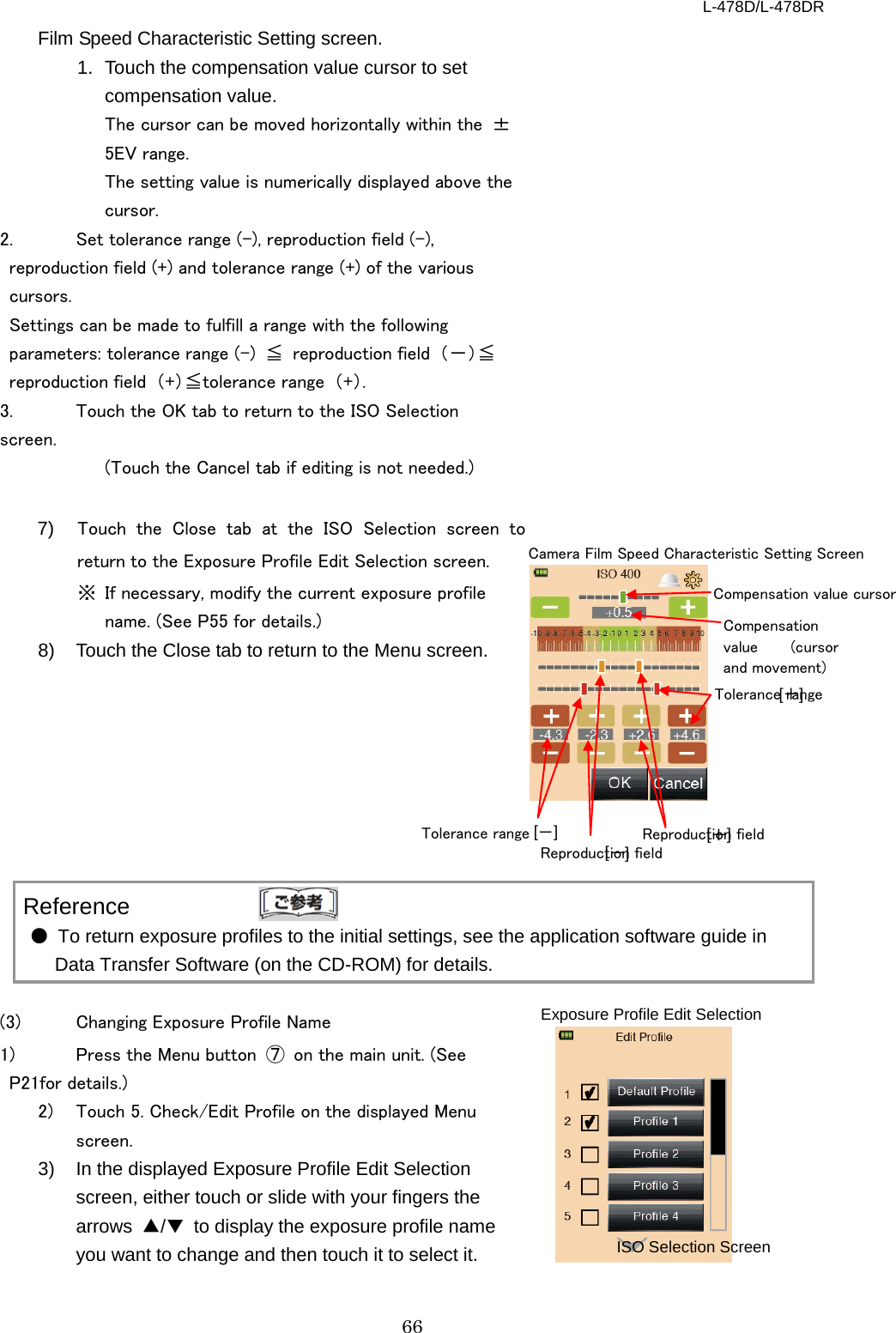 L-478D/L-478DR 66 Film Speed Characteristic Setting screen.   1. Touch the compensation value cursor to set compensation value.   The cursor can be moved horizontally within the  ±5EV range.   The setting value is numerically displayed above the cursor.   2.  Set tolerance range (-), reproduction field (-), reproduction field (+) and tolerance range (+) of the various cursors.   Settings can be made to fulfill a range with the following parameters: tolerance range (-)  ≦ reproduction field  （－）≦reproduction field  （+）≦tolerance range  （+）. 3.  Touch the OK tab to return to the ISO Selection screen. (Touch the Cancel tab if editing is not needed.)    7) Touch the Close tab at the ISO Selection screen to return to the Exposure Profile Edit Selection screen. ※ If necessary, modify the current exposure profile name. (See P55 for details.)   8)  Touch the Close tab to return to the Menu screen.             Reference ● To return exposure profiles to the initial settings, see the application software guide in Data Transfer Software (on the CD-ROM) for details.      (3)  Changing Exposure Profile Name 1)  Press the Menu button  ⑦ on the main unit. (See P21for details.)   2)  Touch 5. Check/Edit Profile on the displayed Menu screen.   3) In the displayed Exposure Profile Edit Selection screen, either touch or slide with your fingers the arrows  ▲/▼ to display the exposure profile name you want to change and then touch it to select it.         Tolerance range [ ]   [ － ]   [ ]   [ ＋ ]   Camera Film Speed Characteristic Setting Screen Compensation value cursor Compensation value (cursor and movement) － Reproduction field Tolerance range ＋ Reproduction field Exposure Profile Edit Selection Screen ISO Selection Screen 