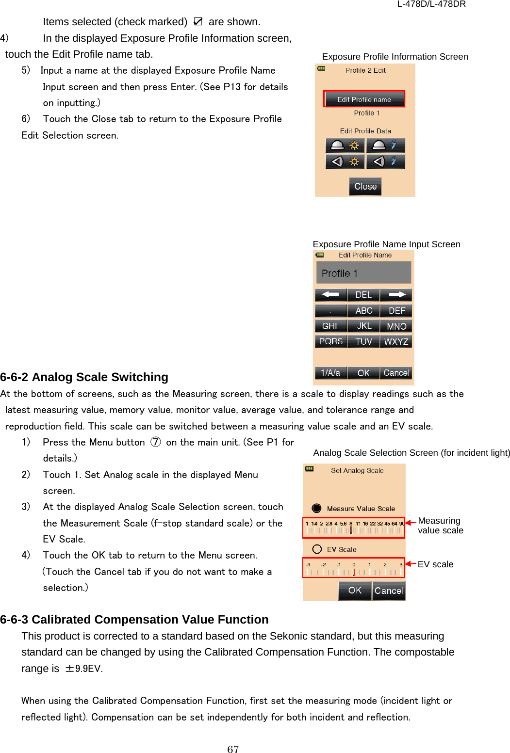 L-478D/L-478DR 67 Items selected (check marked)  ☑ are shown. 4)  In the displayed Exposure Profile Information screen, touch the Edit Profile name tab.   5)  Input a name at the displayed Exposure Profile Name Input screen and then press Enter. (See P13 for details on inputting.)   6)  Touch the Close tab to return to the Exposure Profile   Edit Selection screen.                 6-6-2 Analog Scale Switching At the bottom of screens, such as the Measuring screen, there is a scale to display readings such as the latest measuring value, memory value, monitor value, average value, and tolerance range and reproduction field. This scale can be switched between a measuring value scale and an EV scale.   1)  Press the Menu button  ⑦ on the main unit. (See P1 for details.)   2)  Touch 1. Set Analog scale in the displayed Menu screen. 3)  At the displayed Analog Scale Selection screen, touch the Measurement Scale (f-stop standard scale) or the EV Scale.     4)  Touch the OK tab to return to the Menu screen.   (Touch the Cancel tab if you do not want to make a selection.)  6-6-3 Calibrated Compensation Value Function This product is corrected to a standard based on the Sekonic standard, but this measuring standard can be changed by using the Calibrated Compensation Function. The compostable range is  ±9.9EV.  When using the Calibrated Compensation Function, first set the measuring mode (incident light or reflected light). Compensation can be set independently for both incident and reflection.   Exposure Profile Information Screen EV scale Measuring value scale Analog Scale Selection Screen (for incident light)  Exposure Profile Name Input Screen 