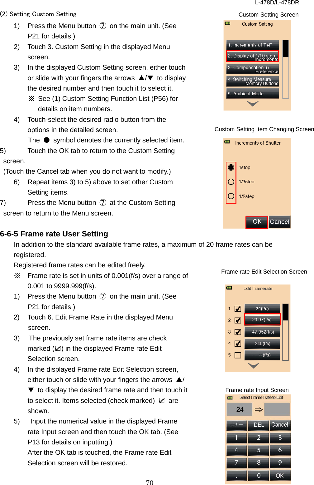 L-478D/L-478DR 70 (2) Setting Custom Setting 1) Press the Menu button  ⑦ on the main unit. (See P21 for details.) 2) Touch 3. Custom Setting in the displayed Menu screen. 3) In the displayed Custom Setting screen, either touch or slide with your fingers the arrows  ▲/▼ to display the desired number and then touch it to select it.   ※ See (1) Custom Setting Function List (P56) for details on item numbers.   4) Touch-select the desired radio button from the options in the detailed screen. The  ● symbol denotes the currently selected item.   5) Touch the OK tab to return to the Custom Setting screen.   (Touch the Cancel tab when you do not want to modify.)   6) Repeat items 3) to 5) above to set other Custom Setting items.   7) Press the Menu button  ⑦ at the Custom Setting screen to return to the Menu screen.    6-6-5 Frame rate User Setting In addition to the standard available frame rates, a maximum of 20 frame rates can be registered. Registered frame rates can be edited freely.   ※ Frame rate is set in units of 0.001(f/s) over a range of 0.001 to 9999.999(f/s). 1) Press the Menu button  ⑦ on the main unit. (See P21 for details.)   2) Touch 6. Edit Frame Rate in the displayed Menu screen. 3)  The previously set frame rate items are check marked (☑) in the displayed Frame rate Edit Selection screen.   4)  In the displayed Frame rate Edit Selection screen, either touch or slide with your fingers the arrows  ▲/▼ to display the desired frame rate and then touch it to select it. Items selected (check marked)  ☑ are shown. 5)   Input the numerical value in the displayed Frame rate Input screen and then touch the OK tab. (See P13 for details on inputting.)   After the OK tab is touched, the Frame rate Edit Selection screen will be restored.   Custom Setting Screen   Custom Setting Item Changing Screen Frame rate Input Screen Frame rate Edit Selection Screen   