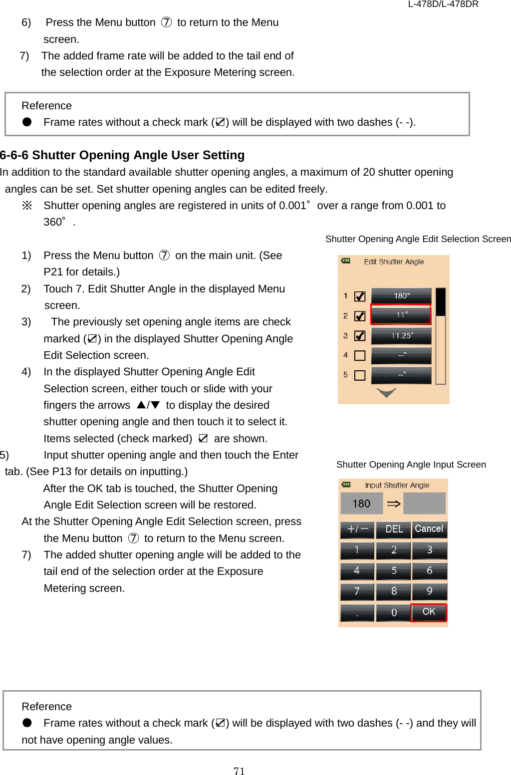 L-478D/L-478DR 71 6)  Press the Menu button  ⑦ to return to the Menu screen.   7) The added frame rate will be added to the tail end of the selection order at the Exposure Metering screen.    Reference ● Frame rates without a check mark (☑) will be displayed with two dashes (- -).  6-6-6 Shutter Opening Angle User Setting In addition to the standard available shutter opening angles, a maximum of 20 shutter opening angles can be set. Set shutter opening angles can be edited freely.   ※ Shutter opening angles are registered in units of 0.001°over a range from 0.001 to 360°.    1) Press the Menu button  ⑦ on the main unit. (See P21 for details.)   2) Touch 7. Edit Shutter Angle in the displayed Menu screen. 3)   The previously set opening angle items are check marked (☑) in the displayed Shutter Opening Angle Edit Selection screen.   4)  In the displayed Shutter Opening Angle Edit Selection screen, either touch or slide with your fingers the arrows  ▲/▼ to display the desired shutter opening angle and then touch it to select it. Items selected (check marked)  ☑ are shown.   5)  Input shutter opening angle and then touch the Enter tab. (See P13 for details on inputting.)   After the OK tab is touched, the Shutter Opening Angle Edit Selection screen will be restored. At the Shutter Opening Angle Edit Selection screen, press the Menu button  ⑦ to return to the Menu screen.   7) The added shutter opening angle will be added to the tail end of the selection order at the Exposure Metering screen.       Reference ● Frame rates without a check mark (☑) will be displayed with two dashes (- -) and they will not have opening angle values. Shutter Opening Angle Edit Selection Screen Shutter Opening Angle Input Screen    