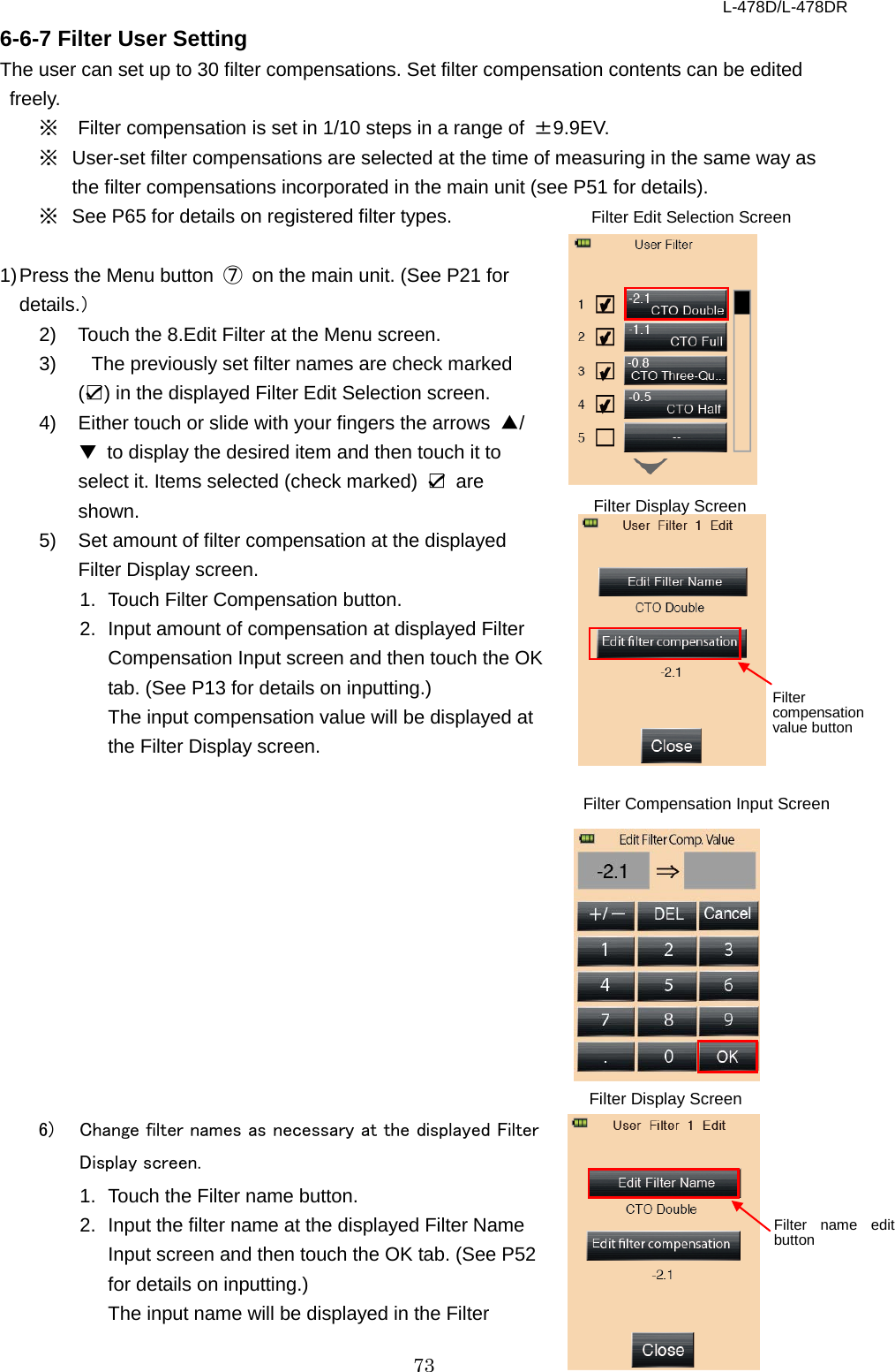 L-478D/L-478DR 73 6-6-7 Filter User Setting The user can set up to 30 filter compensations. Set filter compensation contents can be edited freely.   ※ Filter compensation is set in 1/10 steps in a range of  ±9.9EV. ※ User-set filter compensations are selected at the time of measuring in the same way as the filter compensations incorporated in the main unit (see P51 for details).   ※ See P65 for details on registered filter types.    1) Press the Menu button  ⑦ on the main unit. (See P21 for details.） 2) Touch the 8.Edit Filter at the Menu screen.   3)   The previously set filter names are check marked (☑) in the displayed Filter Edit Selection screen. 4)  Either touch or slide with your fingers the arrows  ▲/▼ to display the desired item and then touch it to select it. Items selected (check marked)  ☑ are shown. 5)  Set amount of filter compensation at the displayed Filter Display screen.   1. Touch Filter Compensation button. 2. Input amount of compensation at displayed Filter Compensation Input screen and then touch the OK tab. (See P13 for details on inputting.)   The input compensation value will be displayed at the Filter Display screen.               6)  Change filter names as necessary at the displayed Filter Display screen.   1. Touch the Filter name button. 2. Input the filter name at the displayed Filter Name Input screen and then touch the OK tab. (See P52 for details on inputting.)   The input name will be displayed in the Filter Filter Display Screen Filter name edit button Filter Compensation Input Screen Filter Edit Selection Screen   Filter Display Screen Filter compensation value button 