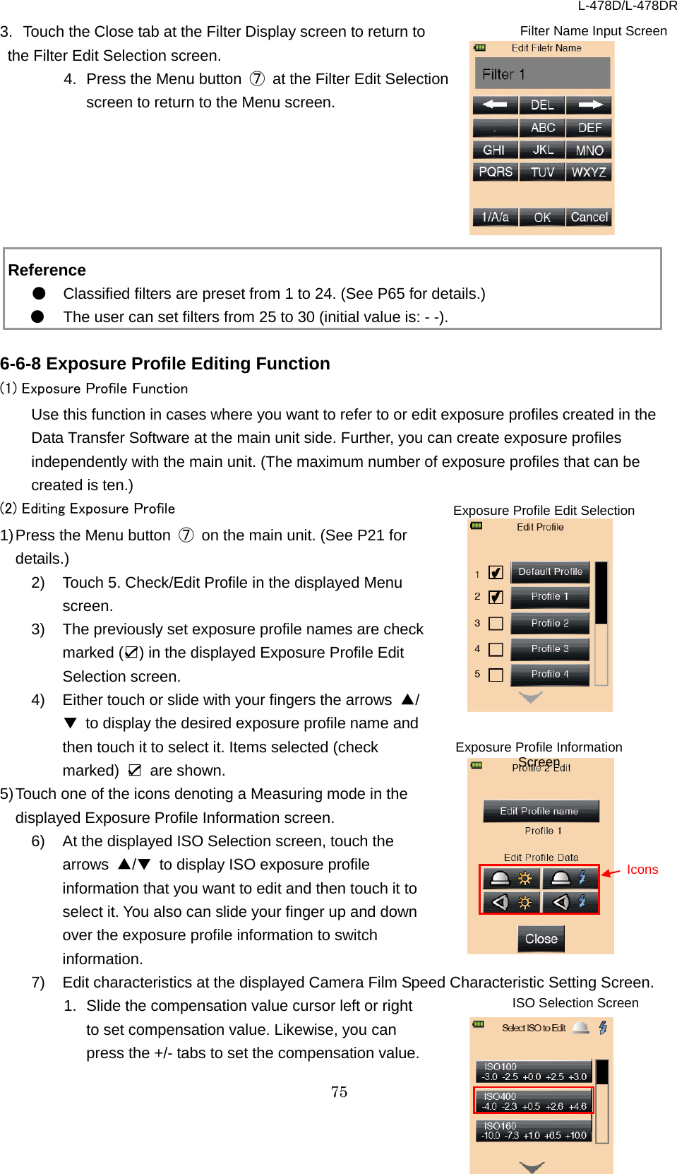 L-478D/L-478DR 75 3. Touch the Close tab at the Filter Display screen to return to the Filter Edit Selection screen.   4. Press the Menu button  ⑦ at the Filter Edit Selection screen to return to the Menu screen.          Reference ● Classified filters are preset from 1 to 24. (See P65 for details.)   ● The user can set filters from 25 to 30 (initial value is: - -).    6-6-8 Exposure Profile Editing Function   (1) Exposure Profile Function Use this function in cases where you want to refer to or edit exposure profiles created in the Data Transfer Software at the main unit side. Further, you can create exposure profiles independently with the main unit. (The maximum number of exposure profiles that can be created is ten.)   (2) Editing Exposure Profile   1) Press the Menu button  ⑦ on the main unit. (See P21 for details.) 2) Touch 5. Check/Edit Profile in the displayed Menu screen.   3) The previously set exposure profile names are check marked (☑) in the displayed Exposure Profile Edit Selection screen. 4)  Either touch or slide with your fingers the arrows  ▲/▼ to display the desired exposure profile name and then touch it to select it. Items selected (check marked)  ☑ are shown. 5) Touch one of the icons denoting a Measuring mode in the displayed Exposure Profile Information screen.   6)  At the displayed ISO Selection screen, touch the arrows  ▲/▼ to display ISO exposure profile information that you want to edit and then touch it to select it. You also can slide your finger up and down over the exposure profile information to switch information.   7)  Edit characteristics at the displayed Camera Film Speed Characteristic Setting Screen. 1. Slide the compensation value cursor left or right to set compensation value. Likewise, you can press the +/- tabs to set the compensation value. ISO Selection Screen  Icons Exposure Profile Information Screen Filter Name Input Screen Exposure Profile Edit Selection Screen  