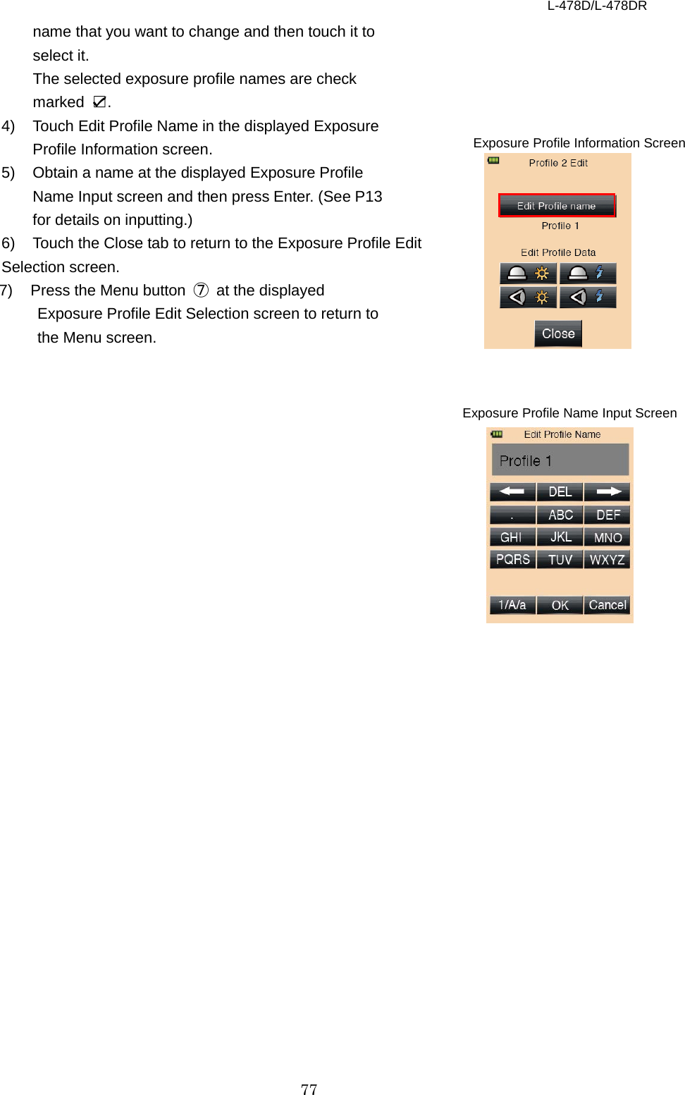 L-478D/L-478DR 77 name that you want to change and then touch it to select it.   The selected exposure profile names are check marked  ☑.   4) Touch Edit Profile Name in the displayed Exposure Profile Information screen.   5) Obtain a name at the displayed Exposure Profile Name Input screen and then press Enter. (See P13 for details on inputting.)   6) Touch the Close tab to return to the Exposure Profile Edit   Selection screen. 7)  Press the Menu button  ⑦ at the displayed Exposure Profile Edit Selection screen to return to the Menu screen.           Exposure Profile Information Screen Exposure Profile Name Input Screen   