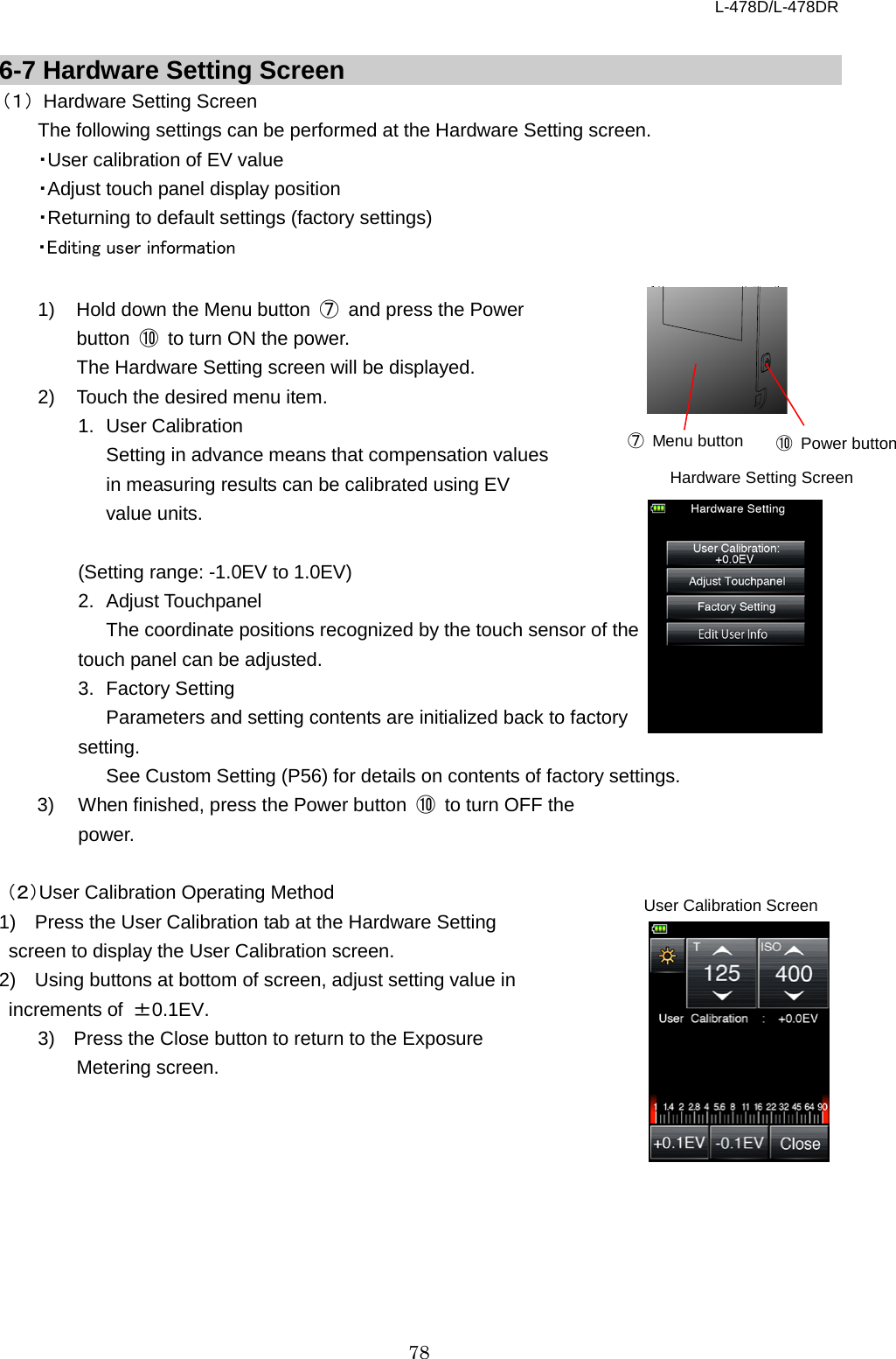 L-478D/L-478DR 78  6-7 Hardware Setting Screen （１） Hardware Setting Screen   The following settings can be performed at the Hardware Setting screen.   ・User calibration of EV value ・Adjust touch panel display position ・Returning to default settings (factory settings) ・Editing user information    1) Hold down the Menu button  ⑦ and press the Power button  ⑩ to turn ON the power.   The Hardware Setting screen will be displayed.   2) Touch the desired menu item.   1.  User Calibration   Setting in advance means that compensation values in measuring results can be calibrated using EV value units.  (Setting range: -1.0EV to 1.0EV) 2. Adjust Touchpanel The coordinate positions recognized by the touch sensor of the     touch panel can be adjusted.   3. Factory Setting Parameters and setting contents are initialized back to factory   setting.   See Custom Setting (P56) for details on contents of factory settings.   3) When finished, press the Power button  ⑩ to turn OFF the power.  （２）User Calibration Operating Method 1)  Press the User Calibration tab at the Hardware Setting screen to display the User Calibration screen.   2)  Using buttons at bottom of screen, adjust setting value in increments of  ±0.1EV. 3)  Press the Close button to return to the Exposure Metering screen.    ⑩ Power button ⑦ Menu button User Calibration Screen Hardware Setting Screen 