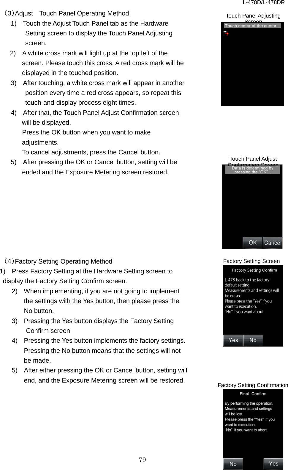 L-478D/L-478DR 79 （３）Adjust   Touch Panel Operating Method 1)  Touch the Adjust Touch Panel tab as the Hardware Setting screen to display the Touch Panel Adjusting screen.   2)  A white cross mark will light up at the top left of the screen. Please touch this cross. A red cross mark will be displayed in the touched position.     3)  After touching, a white cross mark will appear in another position every time a red cross appears, so repeat this touch-and-display process eight times.     4)  After that, the Touch Panel Adjust Confirmation screen will be displayed. Press the OK button when you want to make adjustments. To cancel adjustments, press the Cancel button.   5)  After pressing the OK or Cancel button, setting will be ended and the Exposure Metering screen restored.           （４）Factory Setting Operating Method 1)  Press Factory Setting at the Hardware Setting screen to display the Factory Setting Confirm screen.   2)  When implementing, if you are not going to implement the settings with the Yes button, then please press the No button. 3)  Pressing the Yes button displays the Factory Setting Confirm screen.   4)  Pressing the Yes button implements the factory settings. Pressing the No button means that the settings will not be made.   5)  After either pressing the OK or Cancel button, setting will end, and the Exposure Metering screen will be restored.         Touch Panel Adjusting Screen Touch Panel Adjust Confirmation Screen Factory Setting Screen Factory Setting Confirmation Screen 