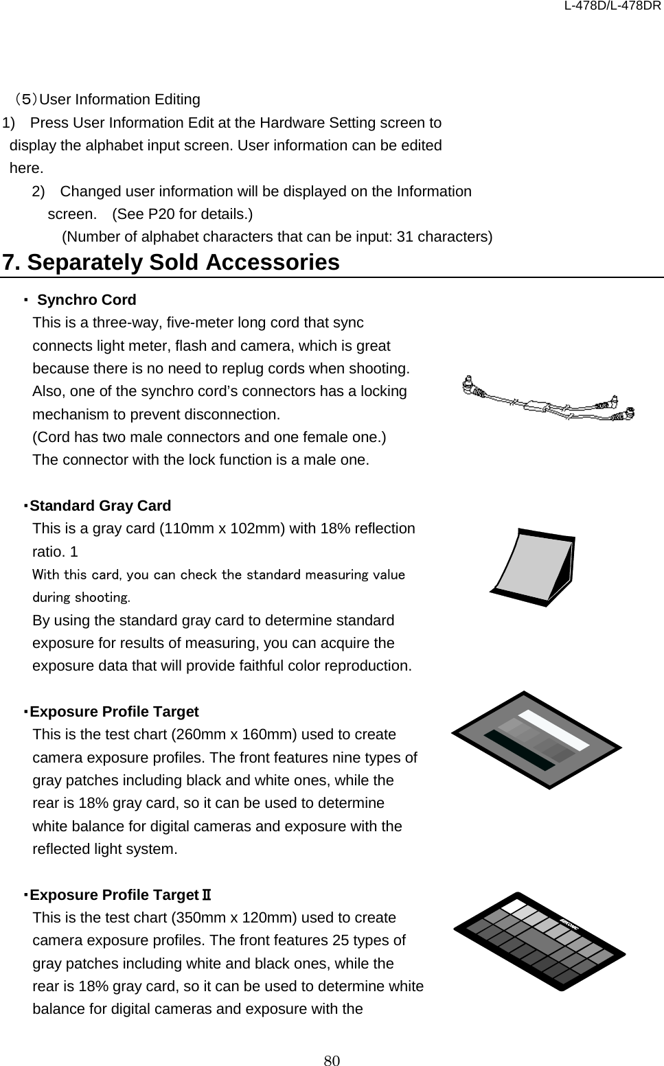 L-478D/L-478DR 80    （５）User Information Editing 1)  Press User Information Edit at the Hardware Setting screen to display the alphabet input screen. User information can be edited here.   2)  Changed user information will be displayed on the Information screen.    (See P20 for details.)   (Number of alphabet characters that can be input: 31 characters)     7. Separately Sold Accessories ・ Synchro Cord This is a three-way, five-meter long cord that sync connects light meter, flash and camera, which is great because there is no need to replug cords when shooting. Also, one of the synchro cord’s connectors has a locking mechanism to prevent disconnection.   (Cord has two male connectors and one female one.)   The connector with the lock function is a male one.  ・Standard Gray Card This is a gray card (110mm x 102mm) with 18% reflection ratio. 1 With this card, you can check the standard measuring value during shooting.   By using the standard gray card to determine standard exposure for results of measuring, you can acquire the exposure data that will provide faithful color reproduction.    ・Exposure Profile Target This is the test chart (260mm x 160mm) used to create camera exposure profiles. The front features nine types of gray patches including black and white ones, while the rear is 18% gray card, so it can be used to determine white balance for digital cameras and exposure with the reflected light system.    ・Exposure Profile TargetⅡ This is the test chart (350mm x 120mm) used to create camera exposure profiles. The front features 25 types of gray patches including white and black ones, while the rear is 18% gray card, so it can be used to determine white balance for digital cameras and exposure with the 