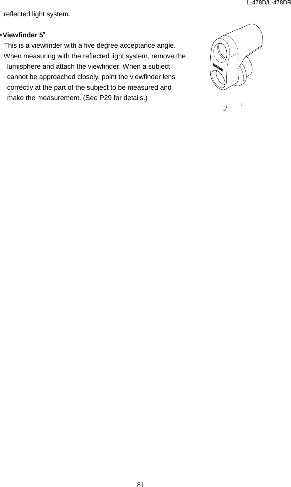 L-478D/L-478DR 81 reflected light system.    ・Viewfinder 5° This is a viewfinder with a five degree acceptance angle.   When measuring with the reflected light system, remove the lumisphere and attach the viewfinder. When a subject cannot be approached closely, point the viewfinder lens correctly at the part of the subject to be measured and make the measurement. (See P29 for details.)   