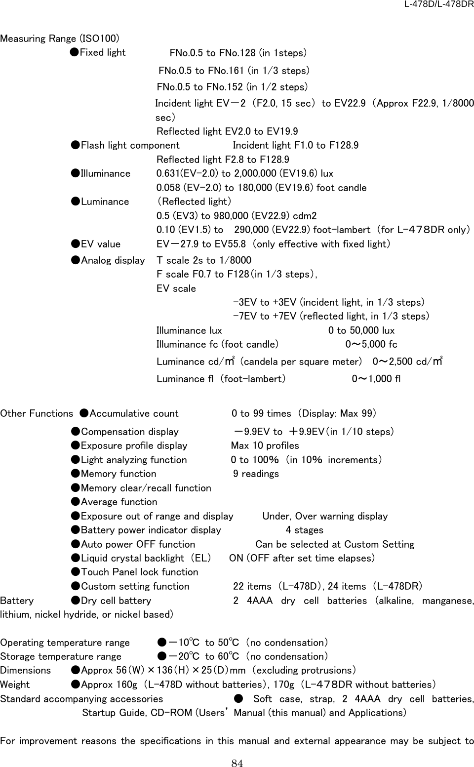 L-478D/L-478DR 84  Measuring Range (ISO100)   ●Fixed light        FNo.0.5 to FNo.128 (in 1steps)                                        FNo.0.5 to FNo.161 (in 1/3 steps) FNo.0.5 to FNo.152 (in 1/2 steps) Incident light EV－2  （F2.0, 15 sec） to EV22.9 （Approx F22.9, 1/8000 sec）     Reflected light EV2.0 to EV19.9  ●Flash light component  Incident light F1.0 to F128.9     Reflected light F2.8 to F128.9  ●Illuminance  0.631(EV-2.0) to 2,000,000 (EV19.6) lux     0.058 (EV-2.0) to 180,000 (EV19.6) foot candle    ●Luminance  （Reflected light）     0.5 (EV3) to 980,000 (EV22.9) cdm2       0.10 (EV1.5) to    290,000 (EV22.9) foot-lambert  （for L-４７８DR only）  ●EV value EV－27.9 to EV55.8 （only effective with fixed light）  ●Analog display  T scale 2s to 1/8000     F scale F0.7 to F128（in 1/3 steps）,     EV scale       -3EV to +3EV (incident light, in 1/3 steps)       -7EV to +7EV (reflected light, in 1/3 steps)     Illuminance lux                    0 to 50,000 lux     Illuminance fc (foot candle)             0～5,000 fc     Luminance cd/㎡  (candela per square meter)  0～2,500 cd/㎡     Luminance fl  （foot-lambert）            0～1,000 fl  Other Functions  ●Accumulative count  0 to 99 times  （Display: Max 99）           ●Compensation display －9.9EV to  ＋9.9EV（in 1/10 steps)       ●Exposure profile display Max 10 profiles  ●Light analyzing function  0 to 100％ （in 10％ increments）  ●Memory function 9 readings  ●Memory clear/recall function  ●Average function  ●Exposure out of range and display Under, Over warning display  ●Battery power indicator display         4 stages  ●Auto power OFF function         Can be selected at Custom Setting                  ●Liquid crystal backlight  （EL） ON (OFF after set time elapses)    ●Touch Panel lock function  ●Custom setting function  22 items  （L-478D）, 24 items  （L-478DR） Battery ●Dry cell battery    2 4AAA dry cell batteries (alkaline, manganese, lithium, nickel hydride, or nickel based)  Operating temperature range ●－10℃ to 50℃ （no condensation） Storage temperature range ●－20℃ to 60℃ （no condensation） Dimensions ●Approx 56（W）×136（H）×25（D）mm （excluding protrusions） Weight  ●Approx 160g  （L-478D without batteries）, 170g  （L-４７８DR without batteries） Standard accompanying accessories ● Soft case, strap, 2 4AAA dry cell batteries, Startup Guide, CD-ROM (Users’ Manual (this manual) and Applications)    For improvement reasons the specifications in this manual and external appearance may be subject to 