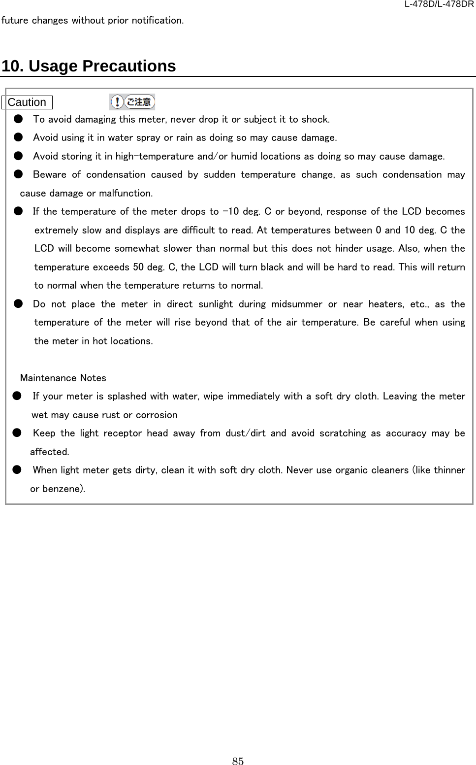 L-478D/L-478DR 85 future changes without prior notification.   10. Usage Precautions   Caution   ● To avoid damaging this meter, never drop it or subject it to shock. ● Avoid using it in water spray or rain as doing so may cause damage.   ● Avoid storing it in high-temperature and/or humid locations as doing so may cause damage.   ● Beware of condensation caused by sudden temperature change, as such condensation may cause damage or malfunction.   ● If the temperature of the meter drops to -10 deg. C or beyond, response of the LCD becomes extremely slow and displays are difficult to read. At temperatures between 0 and 10 deg. C the LCD will become somewhat slower than normal but this does not hinder usage. Also, when the temperature exceeds 50 deg. C, the LCD will turn black and will be hard to read. This will return to normal when the temperature returns to normal.   ● Do not place the meter in direct sunlight during midsummer or near heaters, etc., as the temperature of the meter will rise beyond that of the air temperature. Be careful when using the meter in hot locations.    Maintenance Notes ● If your meter is splashed with water, wipe immediately with a soft dry cloth. Leaving the meter wet may cause rust or corrosion ● Keep the light receptor head away from dust/dirt and avoid scratching as accuracy may be affected.   ● When light meter gets dirty, clean it with soft dry cloth. Never use organic cleaners (like thinner or benzene).    