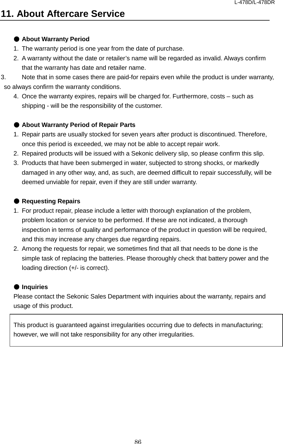 L-478D/L-478DR 86 11. About Aftercare Service  ● About Warranty Period 1. The warranty period is one year from the date of purchase.   2. A warranty without the date or retailer’s name will be regarded as invalid. Always confirm that the warranty has date and retailer name.   3. Note that in some cases there are paid-for repairs even while the product is under warranty, so always confirm the warranty conditions.   4. Once the warranty expires, repairs will be charged for. Furthermore, costs – such as shipping - will be the responsibility of the customer.    ● About Warranty Period of Repair Parts   1. Repair parts are usually stocked for seven years after product is discontinued. Therefore, once this period is exceeded, we may not be able to accept repair work.   2. Repaired products will be issued with a Sekonic delivery slip, so please confirm this slip. 3. Products that have been submerged in water, subjected to strong shocks, or markedly damaged in any other way, and, as such, are deemed difficult to repair successfully, will be deemed unviable for repair, even if they are still under warranty.    ● Requesting Repairs   1. For product repair, please include a letter with thorough explanation of the problem, problem location or service to be performed. If these are not indicated, a thorough inspection in terms of quality and performance of the product in question will be required, and this may increase any charges due regarding repairs.   2. Among the requests for repair, we sometimes find that all that needs to be done is the simple task of replacing the batteries. Please thoroughly check that battery power and the loading direction (+/- is correct).    ● Inquiries Please contact the Sekonic Sales Department with inquiries about the warranty, repairs and usage of this product.  This product is guaranteed against irregularities occurring due to defects in manufacturing; however, we will not take responsibility for any other irregularities.     