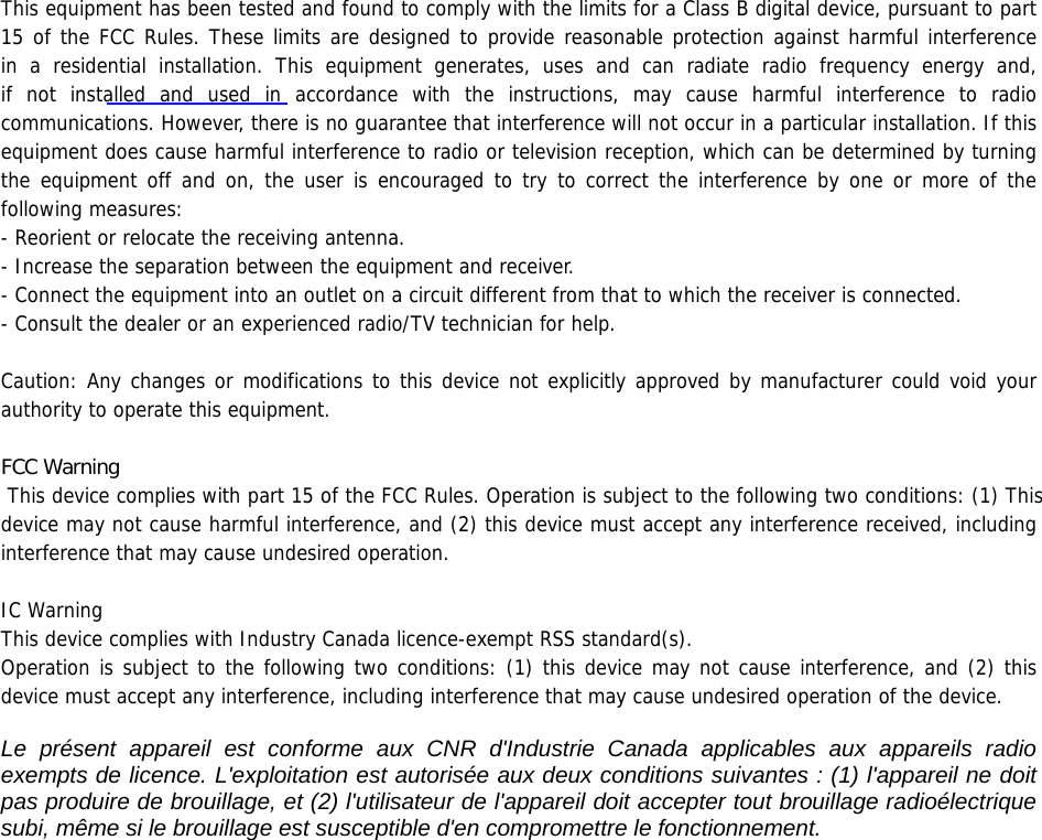 This equipment has been tested and found to comply with the limits for a Class B digital device, pursuant to part 15 of the FCC Rules. These limits are designed to provide reasonable protection against harmful interference   in a residential installation. This equipment generates, uses and can radiate radio frequency energy and,         if not installed and used in accordance with the instructions, may cause harmful interference to radio communications. However, there is no guarantee that interference will not occur in a particular installation. If this equipment does cause harmful interference to radio or television reception, which can be determined by turning the equipment off and on, the user is encouraged to try to correct the interference by one or more of the following measures: - Reorient or relocate the receiving antenna. - Increase the separation between the equipment and receiver. - Connect the equipment into an outlet on a circuit different from that to which the receiver is connected. - Consult the dealer or an experienced radio/TV technician for help.  Caution: Any changes or modifications to this device not explicitly approved by manufacturer could void your authority to operate this equipment.)&amp;&amp;:DUQLQJ This device complies with part 15 of the FCC Rules. Operation is subject to the following two conditions: (1) This device may not cause harmful interference, and (2) this device must accept any interference received, including interference that may cause undesired operation.  IC Warning  This device complies with Industry Canada licence-exempt RSS standard(s). Operation is subject to the following two conditions: (1) this device may not cause interference, and (2) this device must accept any interference, including interference that may cause undesired operation of the device.   Le présent appareil est conforme aux CNR d&apos;Industrie Canada applicables aux appareils radio exempts de licence. L&apos;exploitation est autorisée aux deux conditions suivantes : (1) l&apos;appareil ne doit pas produire de brouillage, et (2) l&apos;utilisateur de l&apos;appareil doit accepter tout brouillage radioélectrique subi, même si le brouillage est susceptible d&apos;en compromettre le fonctionnement.   