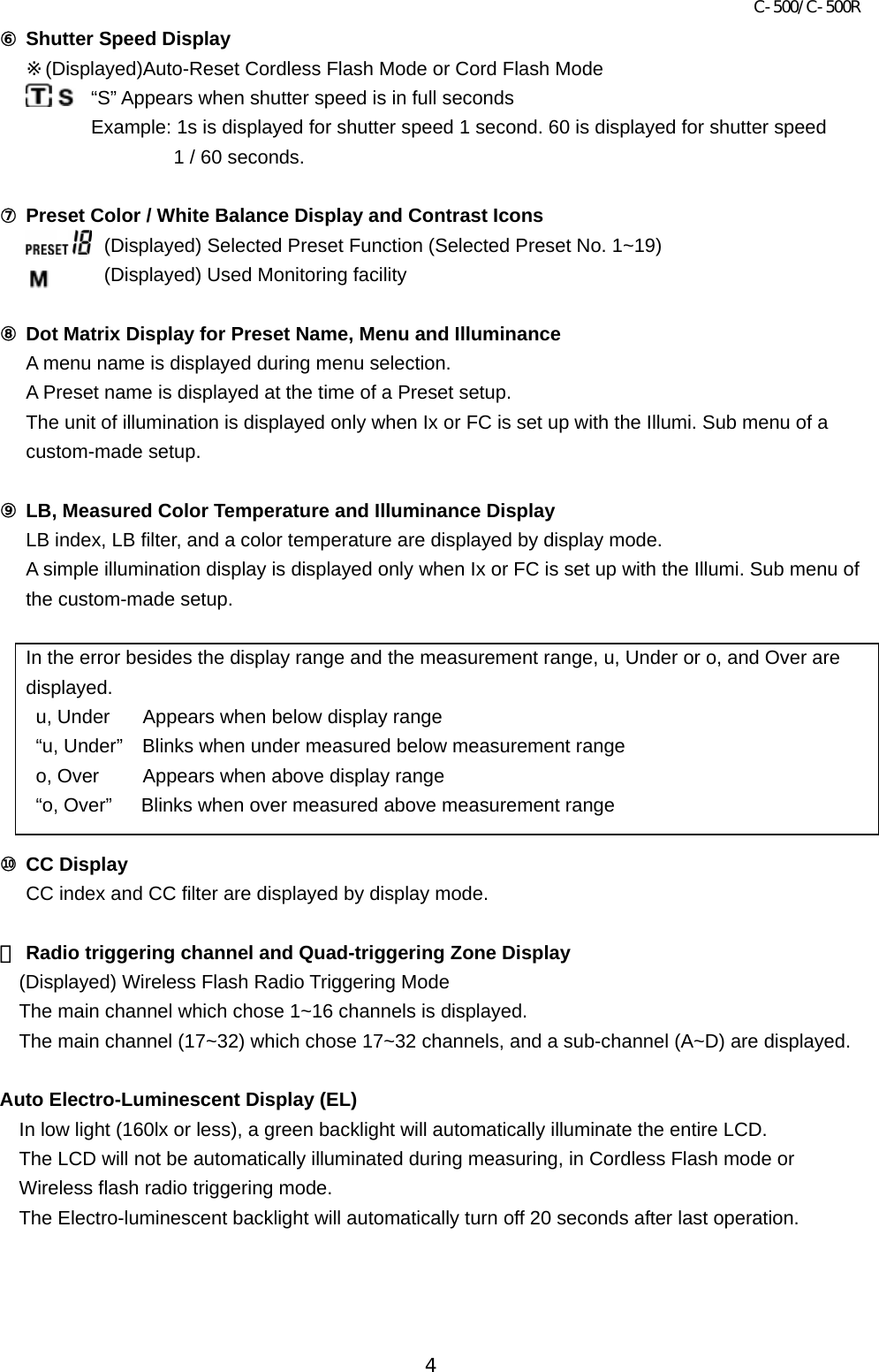 C-500/C-500R 4 ⑥ Shutter Speed Display ※(Displayed)Auto-Reset Cordless Flash Mode or Cord Flash Mode “S” Appears when shutter speed is in full seconds Example: 1s is displayed for shutter speed 1 second. 60 is displayed for shutter speed   1 / 60 seconds.  ⑦ Preset Color / White Balance Display and Contrast Icons (Displayed) Selected Preset Function (Selected Preset No. 1~19) (Displayed) Used Monitoring facility    ⑧ Dot Matrix Display for Preset Name, Menu and Illuminance A menu name is displayed during menu selection.   A Preset name is displayed at the time of a Preset setup.   The unit of illumination is displayed only when Ix or FC is set up with the Illumi. Sub menu of a custom-made setup.  ⑨ LB, Measured Color Temperature and Illuminance Display LB index, LB filter, and a color temperature are displayed by display mode.   A simple illumination display is displayed only when Ix or FC is set up with the Illumi. Sub menu of the custom-made setup.  In the error besides the display range and the measurement range, u, Under or o, and Over are displayed. u, Under      Appears when below display range “u, Under”    Blinks when under measured below measurement range   o, Over      Appears when above display range “o, Over”      Blinks when over measured above measurement range  ⑩ CC Display CC index and CC filter are displayed by display mode.  ⑪ Radio triggering channel and Quad-triggering Zone Display (Displayed) Wireless Flash Radio Triggering Mode The main channel which chose 1~16 channels is displayed. The main channel (17~32) which chose 17~32 channels, and a sub-channel (A~D) are displayed.  Auto Electro-Luminescent Display (EL)   In low light (160lx or less), a green backlight will automatically illuminate the entire LCD. The LCD will not be automatically illuminated during measuring, in Cordless Flash mode or Wireless flash radio triggering mode.   The Electro-luminescent backlight will automatically turn off 20 seconds after last operation.      