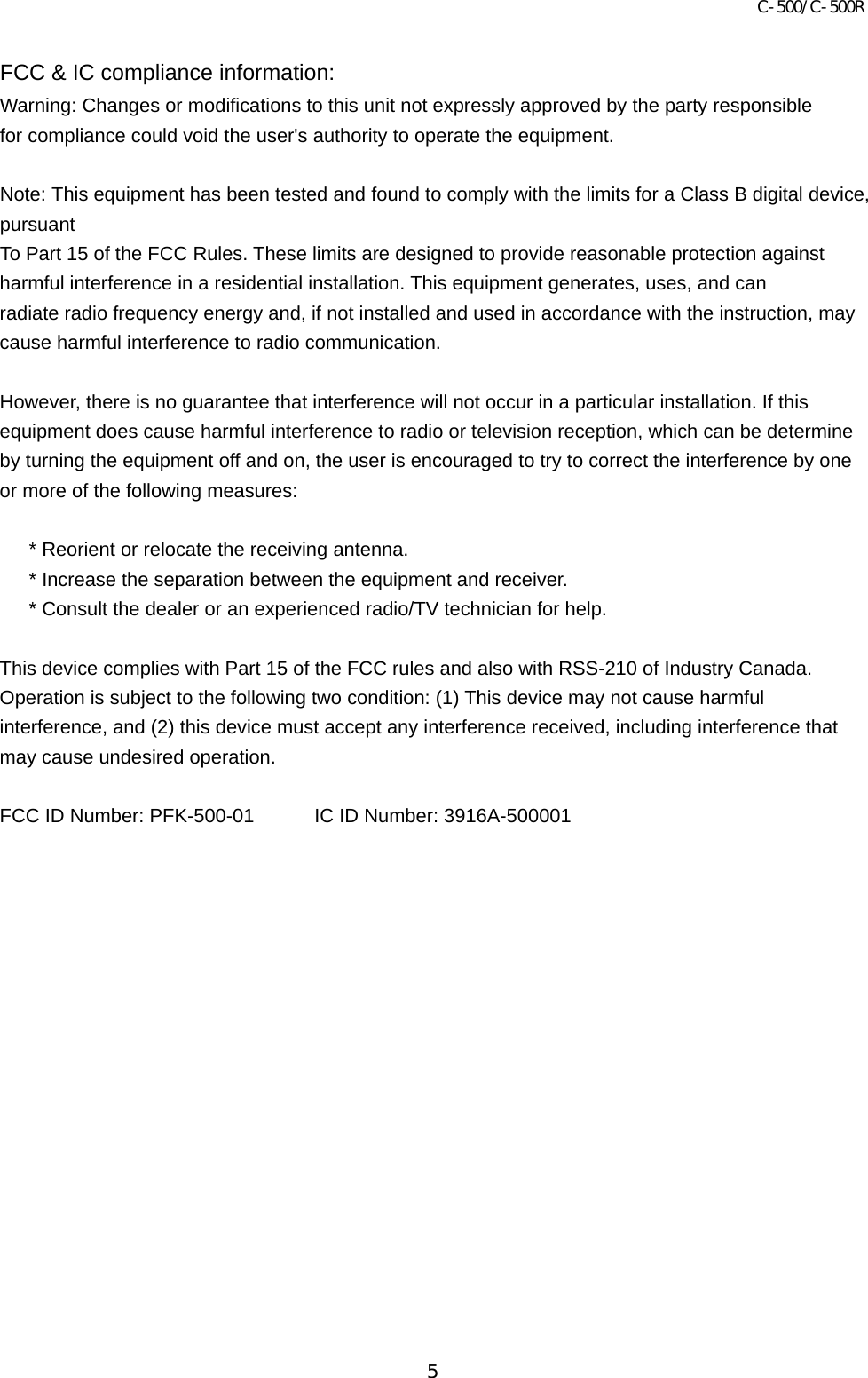 C-500/C-500R 5  FCC &amp; IC compliance information: Warning: Changes or modifications to this unit not expressly approved by the party responsible   for compliance could void the user&apos;s authority to operate the equipment.  Note: This equipment has been tested and found to comply with the limits for a Class B digital device, pursuant To Part 15 of the FCC Rules. These limits are designed to provide reasonable protection against   harmful interference in a residential installation. This equipment generates, uses, and can   radiate radio frequency energy and, if not installed and used in accordance with the instruction, may cause harmful interference to radio communication.  However, there is no guarantee that interference will not occur in a particular installation. If this equipment does cause harmful interference to radio or television reception, which can be determine by turning the equipment off and on, the user is encouraged to try to correct the interference by one or more of the following measures:        * Reorient or relocate the receiving antenna.       * Increase the separation between the equipment and receiver.       * Consult the dealer or an experienced radio/TV technician for help.  This device complies with Part 15 of the FCC rules and also with RSS-210 of Industry Canada. Operation is subject to the following two condition: (1) This device may not cause harmful interference, and (2) this device must accept any interference received, including interference that may cause undesired operation.  FCC ID Number: PFK-500-01  IC ID Number: 3916A-500001     