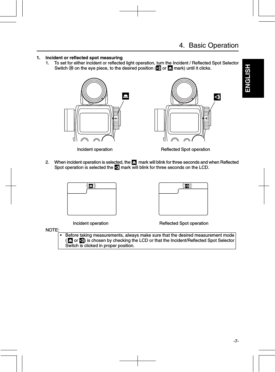 ENGLISH-7-4.  Basic Operation1. Incident or reflected spot measuring1. To set for either incident or reflected light operation, turn the Incident / Reflected Spot SelectorSwitch @8 on the eye piece, to the desired position (  or   mark) until it clicks.2. When incident operation is selected, the    mark will blink for three seconds and when ReflectedSpot operation is selected the   mark will blink for three seconds on the LCD.NOTE:•Before taking measurements, always make sure that the desired measurement mode( or  ) is chosen by checking the LCD or that the Incident/Reflected Spot SelectorSwitch is clicked in proper position.Incident operation                         Reflected Spot operationIncident operation                           Reflected Spot operation