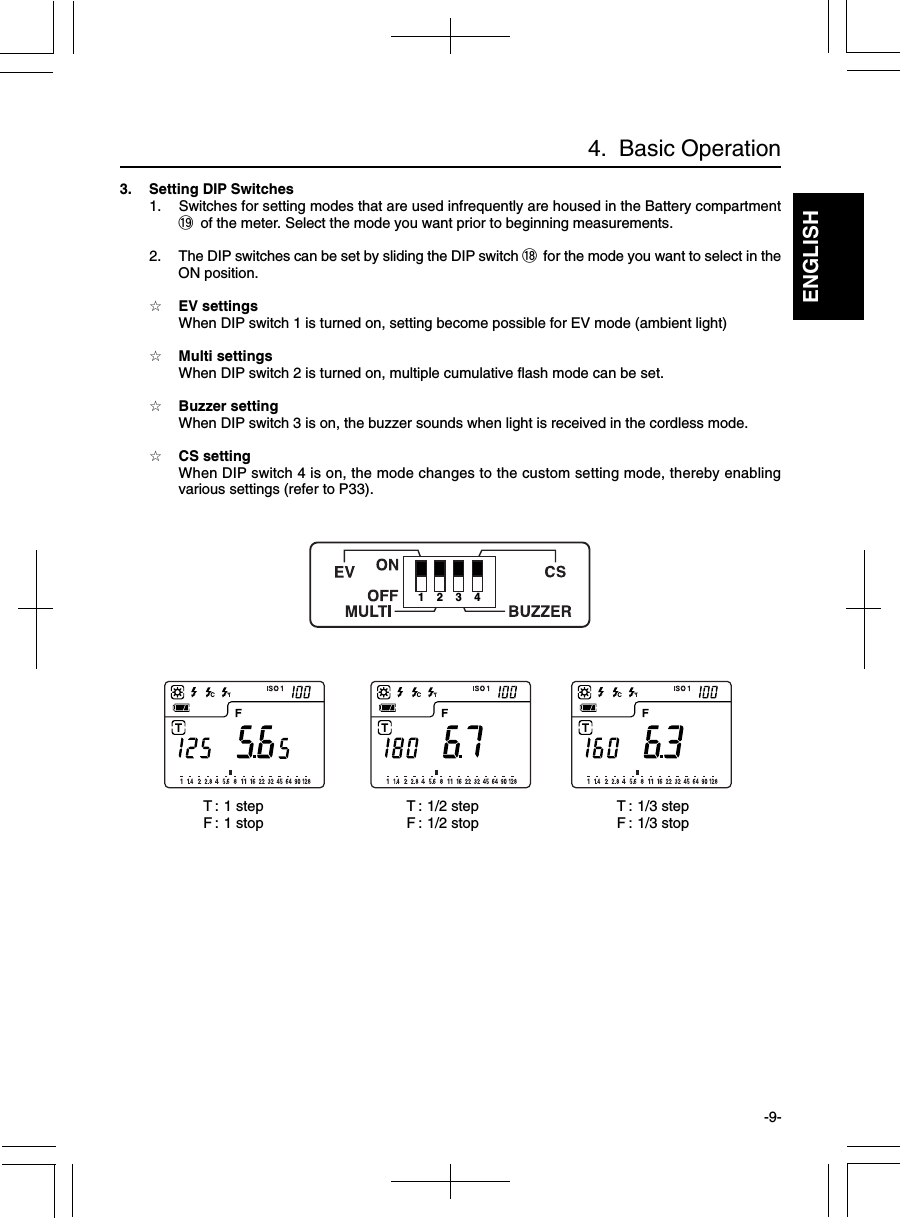 ENGLISH-9-4.  Basic Operation3. Setting DIP Switches1. Switches for setting modes that are used infrequently are housed in the Battery compartment!9 of the meter. Select the mode you want prior to beginning measurements.2. The DIP switches can be set by sliding the DIP switch !8 for the mode you want to select in theON position.☆EV settingsWhen DIP switch 1 is turned on, setting become possible for EV mode (ambient light)☆Multi settingsWhen DIP switch 2 is turned on, multiple cumulative flash mode can be set.☆Buzzer settingWhen DIP switch 3 is on, the buzzer sounds when light is received in the cordless mode.☆CS settingWhen DIP switch 4 is on, the mode changes to the custom setting mode, thereby enablingvarious settings (refer to P33).1234T : 1 stepF : 1 stop T : 1/3 stepF : 1/3 stopT : 1/2 stepF : 1/2 stop