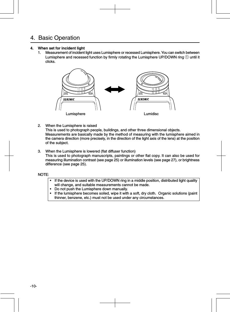 -10-4. When set for incident light1. Measurement of incident light uses Lumisphere or recessed Lumisphere. You can switch betweenLumisphere and recessed function by firmly rotating the Lumisphere UP/DOWN ring q until itclicks.2. When the Lumisphere is raisedThis is used to photograph people, buildings, and other three dimensional objects.Measurements are basically made by the method of measuring with the lumisphere aimed inthe camera direction (more precisely, in the direction of the light axis of the lens) at the positionof the subject.3. When the Lumisphere is lowered (flat diffuser function)This is used to photograph manuscripts, paintings or other flat copy. It can also be used formeasuring illumination contrast (see page 25) or illumination levels (see page 27), or brightnessdifference (see page 25).NOTE:•If the device is used with the UP/DOWN ring in a middle position, distributed light qualitywill change, and suitable measurements cannot be made.•Do not push the Lumisphere down manually.•If the lumisphere becomes soiled, wipe it with a soft, dry cloth.  Organic solutions (paintthinner, benzene, etc.) must not be used under any circumstances.4.  Basic OperationLumisphere Lumidisc