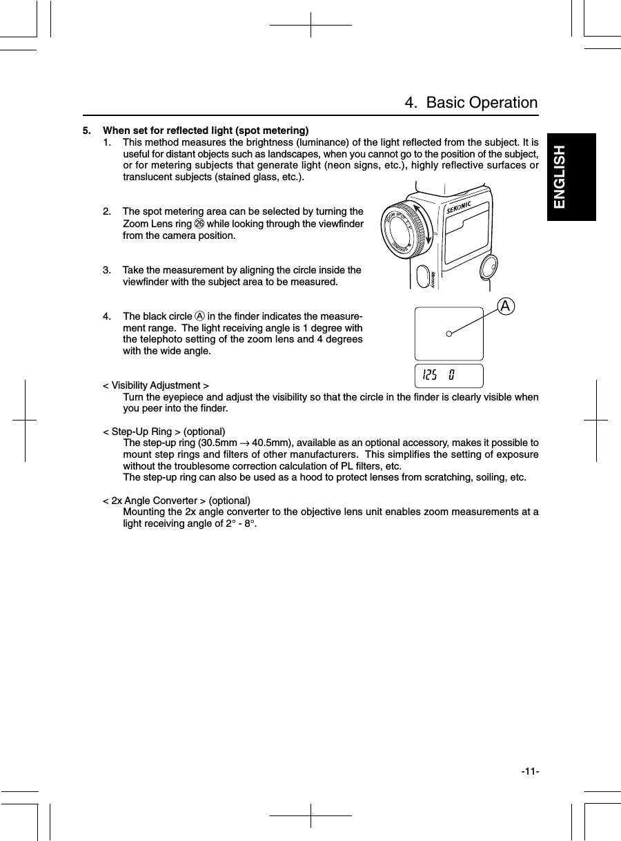 ENGLISH-11-4.  Basic Operation5. When set for reflected light (spot metering)1. This method measures the brightness (luminance) of the light reflected from the subject. It isuseful for distant objects such as landscapes, when you cannot go to the position of the subject,or for metering subjects that generate light (neon signs, etc.), highly reflective surfaces ortranslucent subjects (stained glass, etc.).2. The spot metering area can be selected by turning theZoom Lens ring @6 while looking through the viewfinderfrom the camera position.3. Take the measurement by aligning the circle inside theviewfinder with the subject area to be measured.4. The black circle A in the finder indicates the measure-ment range.  The light receiving angle is 1 degree withthe telephoto setting of the zoom lens and 4 degreeswith the wide angle.&lt; Visibility Adjustment &gt;Turn the eyepiece and adjust the visibility so that the circle in the finder is clearly visible whenyou peer into the finder.&lt; Step-Up Ring &gt; (optional)The step-up ring (30.5mm → 40.5mm), available as an optional accessory, makes it possible tomount step rings and filters of other manufacturers.  This simplifies the setting of exposurewithout the troublesome correction calculation of PL filters, etc.The step-up ring can also be used as a hood to protect lenses from scratching, soiling, etc.&lt; 2x Angle Converter &gt; (optional)Mounting the 2x angle converter to the objective lens unit enables zoom measurements at alight receiving angle of 2° - 8°.   ZOOMSPOT1∼4°     SEKONICMemoryA