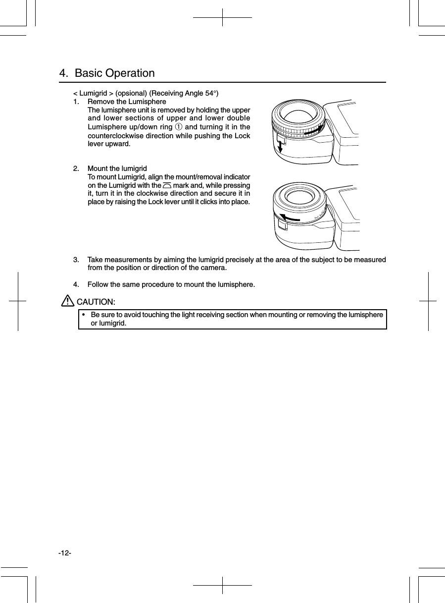 -12-4.  Basic Operation&lt; Lumigrid &gt; (opsional) (Receiving Angle 54°)1. Remove the LumisphereThe lumisphere unit is removed by holding the upperand lower sections of upper and lower doubleLumisphere up/down ring q and turning it in thecounterclockwise direction while pushing the Locklever upward.2. Mount the lumigridTo mount Lumigrid, align the mount/removal indicatoron the Lumigrid with the       mark and, while pressingit, turn it in the clockwise direction and secure it inplace by raising the Lock lever until it clicks into place.3. Take measurements by aiming the lumigrid precisely at the area of the subject to be measuredfrom the position or direction of the camera.4. Follow the same procedure to mount the lumisphere.CAUTION:•Be sure to avoid touching the light receiving section when mounting or removing the lumisphereor lumigrid.