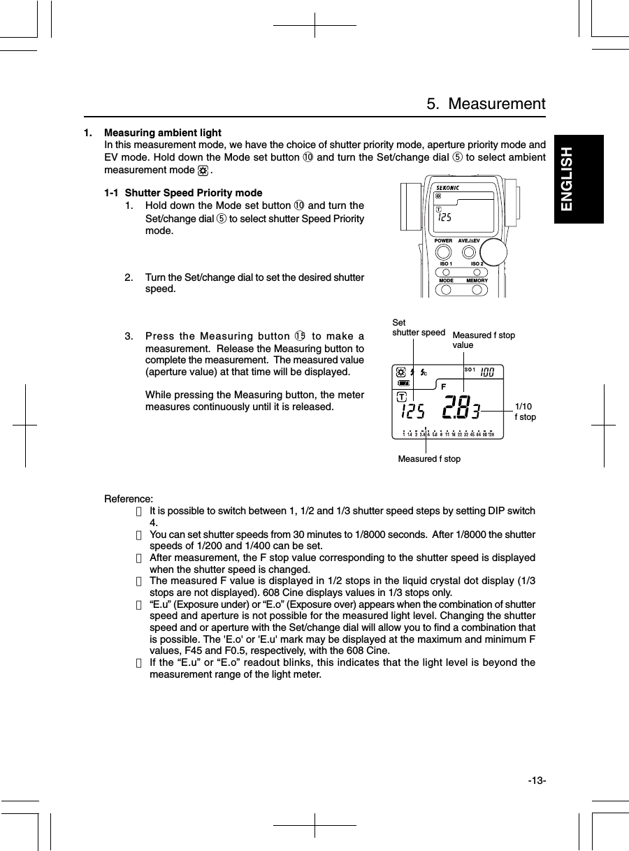 ENGLISH-13-5.  Measurement1. Measuring ambient lightIn this measurement mode, we have the choice of shutter priority mode, aperture priority mode andEV mode. Hold down the Mode set button !0 and turn the Set/change dial t to select ambientmeasurement mode  .1-1 Shutter Speed Priority mode1. Hold down the Mode set button !0 and turn theSet/change dial t to select shutter Speed Prioritymode.2. Turn the Set/change dial to set the desired shutterspeed.3. Press the Measuring button !5 to make ameasurement.  Release the Measuring button tocomplete the measurement.  The measured value(aperture value) at that time will be displayed.While pressing the Measuring button, the metermeasures continuously until it is released.Reference:・It is possible to switch between 1, 1/2 and 1/3 shutter speed steps by setting DIP switch4.・You can set shutter speeds from 30 minutes to 1/8000 seconds.  After 1/8000 the shutterspeeds of 1/200 and 1/400 can be set.・After measurement, the F stop value corresponding to the shutter speed is displayedwhen the shutter speed is changed.・The measured F value is displayed in 1/2 stops in the liquid crystal dot display (1/3stops are not displayed). 608 Cine displays values in 1/3 stops only.・“E.u” (Exposure under) or “E.o” (Exposure over) appears when the combination of shutterspeed and aperture is not possible for the measured light level. Changing the shutterspeed and or aperture with the Set/change dial will allow you to find a combination thatis possible. The &apos;E.o&apos; or &apos;E.u&apos; mark may be displayed at the maximum and minimum Fvalues, F45 and F0.5, respectively, with the 608 Cine.・If the “E.u” or “E.o” readout blinks, this indicates that the light level is beyond themeasurement range of the light meter.Measured f stopvalue1/10f stopSetshutter speedMeasured f stopPOWERISO 1MODEISO 2AVE./∆EVMEMORY