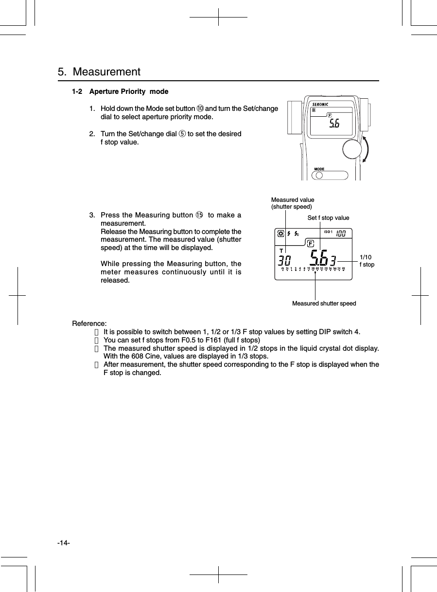 -14-1-2 Aperture Priority  mode1. Hold down the Mode set button !0 and turn the Set/changedial to select aperture priority mode.2. Turn the Set/change dial t to set the desiredf stop value.3. Press the Measuring button !5 to make ameasurement.Release the Measuring button to complete themeasurement. The measured value (shutterspeed) at the time will be displayed.While pressing the Measuring button, themeter measures continuously until it isreleased.Reference:・It is possible to switch between 1, 1/2 or 1/3 F stop values by setting DIP switch 4.・You can set f stops from F0.5 to F161 (full f stops)・The measured shutter speed is displayed in 1/2 stops in the liquid crystal dot display.With the 608 Cine, values are displayed in 1/3 stops.・After measurement, the shutter speed corresponding to the F stop is displayed when theF stop is changed.5.  Measurement1/10f stopSet f stop valueMeasured value(shutter speed)MODEMeasured shutter speed