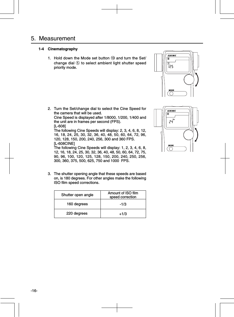 -16-1-4 Cinematography1. Hold down the Mode set button !0 and turn the Set/change dial t to select ambient light shutter speedpriority mode.2. Turn the Set/change dial to select the Cine Speed forthe camera that will be used.Cine Speed is displayed after 1/8000, 1/200, 1/400 andthe unit are in frames per second (FPS).[L-608]The following Cine Speeds will display: 2, 3, 4, 6, 8, 12,16, 18, 24, 25, 30, 32, 36, 40, 48, 50, 60, 64, 72, 96,120, 128, 150, 200, 240, 256, 300 and 360 FPS.[L-608CINE]The following Cine Speeds will display: 1, 2, 3, 4, 6, 8,12, 16, 18, 24, 25, 30, 32, 36, 40, 48, 50, 60, 64, 72, 75,90, 96, 100, 120, 125, 128, 150, 200, 240, 250, 256,300, 360, 375, 500, 625, 750 and 1000  FPS.3. The shutter opening angle that these speeds are basedon, is 180 degrees. For other angles make the followingISO film speed corrections.5.  MeasurementShutter open angleAmount of ISO filmspeed correction160 degrees -1/3220 degrees +1/3MODEMODE