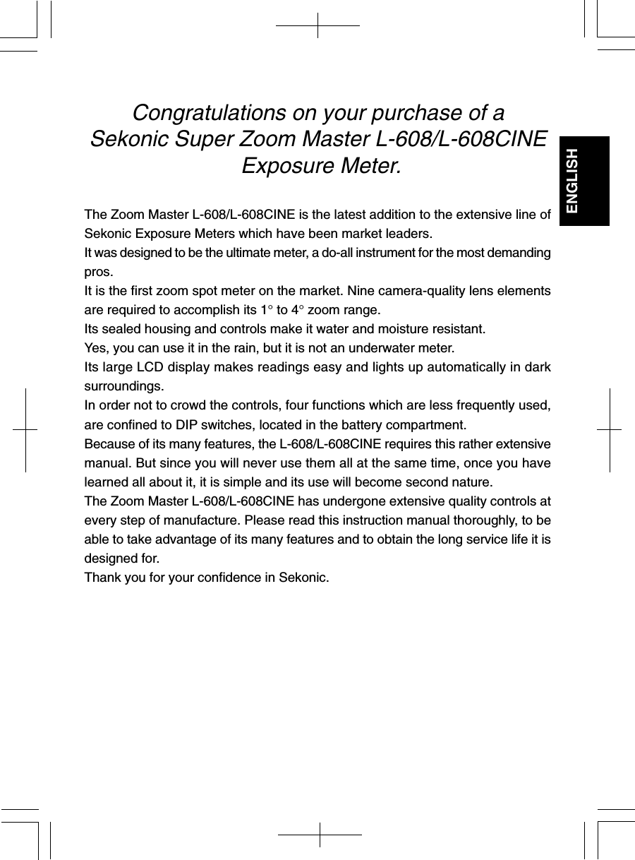 ENGLISHCongratulations on your purchase of aSekonic Super Zoom Master L-608/L-608CINE Exposure Meter.The Zoom Master L-608/L-608CINE is the latest addition to the extensive line ofSekonic Exposure Meters which have been market leaders.It was designed to be the ultimate meter, a do-all instrument for the most demandingpros.It is the first zoom spot meter on the market. Nine camera-quality lens elementsare required to accomplish its 1° to 4° zoom range.Its sealed housing and controls make it water and moisture resistant.Yes, you can use it in the rain, but it is not an underwater meter.Its large LCD display makes readings easy and lights up automatically in darksurroundings.In order not to crowd the controls, four functions which are less frequently used,are confined to DIP switches, located in the battery compartment.Because of its many features, the L-608/L-608CINE requires this rather extensivemanual. But since you will never use them all at the same time, once you havelearned all about it, it is simple and its use will become second nature.The Zoom Master L-608/L-608CINE has undergone extensive quality controls atevery step of manufacture. Please read this instruction manual thoroughly, to beable to take advantage of its many features and to obtain the long service life it isdesigned for.Thank you for your confidence in Sekonic.