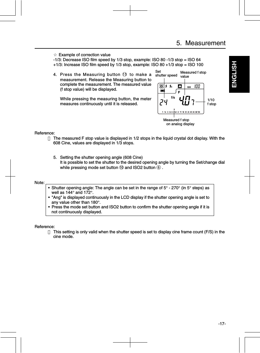 ENGLISH-17-☆ Example of correction value-1/3: Decrease ISO film speed by 1/3 stop, example: ISO 80 -1/3 stop = ISO 64+1/3: Increase ISO film speed by 1/3 stop, example: ISO 80 +1/3 stop = ISO 1004. Press the Measuring button !5 to make ameasurement. Release the Measuring button tocomplete the measurement. The measured value(f stop value) will be displayed.While pressing the measuring button, the metermeasures continuously until it is released.Reference:・The measured F stop value is displayed in 1/2 stops in the liquid crystal dot display. With the608 Cine, values are displayed in 1/3 stops.5. Setting the shutter opening angle (608 Cine)It is possible to set the shutter to the desired opening angle by turning the Set/change dialwhile pressing mode set button !0 and ISO2 button y .Note:•Shutter opening angle: The angle can be set in the range of 5° - 270° (in 5° steps) aswell as 144° and 172°.•&quot;Ang&quot; is displayed continuously in the LCD display if the shutter opening angle is set toany value other than 180°.•Press the mode set button and ISO2 button to confirm the shutter opening angle if it isnot continuously displayed.Reference:・This setting is only valid when the shutter speed is set to display cine frame count (F/S) in thecine mode.Setshutter speedMeasured f stop   on analog displayMeasured f stopvalue5.  Measurement1/10f stop