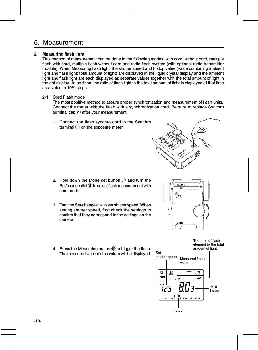 -18-2. Measuring flash lightThis method of measurement can be done in the following modes; with cord, without cord, multipleflash with cord, multiple flash without cord and radio flash system (with optional radio transmittermodule). When Measuring flash light, the shutter speed and F stop value (value combining ambientlight and flash light: total amount of light) are displayed in the liquid crystal display and the ambientlight and flash light are each displayed as separate values together with the total amount of light inthe dot display.  In addition, the ratio of flash light to the total amount of light is displayed at that timeas a value in 10% steps.2-1 Cord Flash modeThe most positive method to assure proper synchronization and measurement of flash units.Connect the meter with the flash with a synchronization cord. Be sure to replace Synchroterminal cap @0 after your measurement.1. Connect the flash synchro cord to the Synchroterminal i on the exposure meter.2. Hold down the Mode set button !0 and turn theSet/change dial t to select flash measurement withcord mode.3. Turn the Set/change dial to set shutter speed. Whensetting shutter speed, first check the settings toconfirm that they correspond to the settings on thecamera.4. Press the Measuring button !5 to trigger the flash.The measured value (f stop value) will be displayed.5.  MeasurementMeasured f stopvalue1/10f stopSetshutter speedf stopMODEPOWER AVE./∆EVISO1MOODEZOOM MASTERL-608MEMORYISORThe ratio of flashelement to the totalamount of light