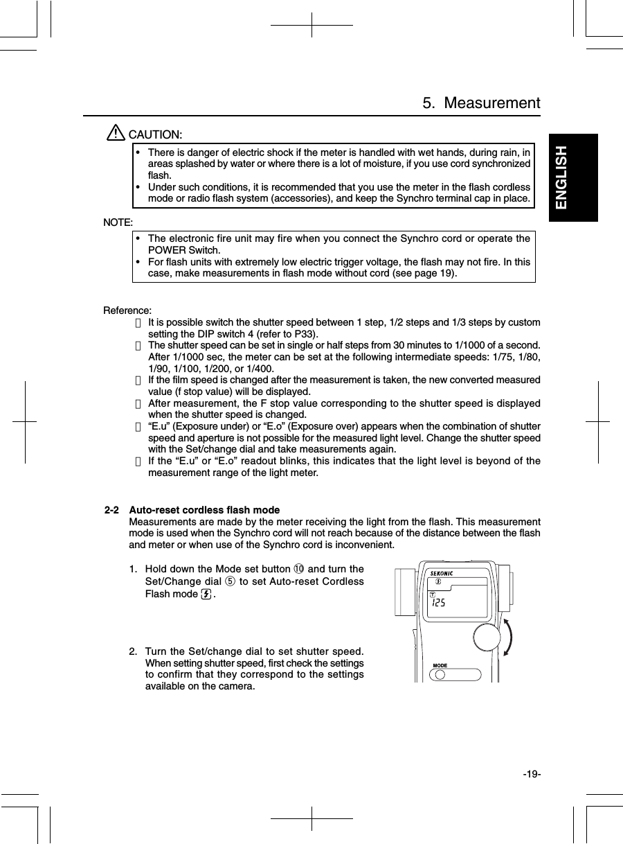 ENGLISH-19-Reference:・It is possible switch the shutter speed between 1 step, 1/2 steps and 1/3 steps by customsetting the DIP switch 4 (refer to P33).・The shutter speed can be set in single or half steps from 30 minutes to 1/1000 of a second.After 1/1000 sec, the meter can be set at the following intermediate speeds: 1/75, 1/80,1/90, 1/100, 1/200, or 1/400.・If the film speed is changed after the measurement is taken, the new converted measuredvalue (f stop value) will be displayed.・After measurement, the F stop value corresponding to the shutter speed is displayedwhen the shutter speed is changed.・“E.u” (Exposure under) or “E.o” (Exposure over) appears when the combination of shutterspeed and aperture is not possible for the measured light level. Change the shutter speedwith the Set/change dial and take measurements again.・If the “E.u” or “E.o” readout blinks, this indicates that the light level is beyond of themeasurement range of the light meter.5.  MeasurementCAUTION:•There is danger of electric shock if the meter is handled with wet hands, during rain, inareas splashed by water or where there is a lot of moisture, if you use cord synchronizedflash.•Under such conditions, it is recommended that you use the meter in the flash cordlessmode or radio flash system (accessories), and keep the Synchro terminal cap in place.NOTE:•The electronic fire unit may fire when you connect the Synchro cord or operate thePOWER Switch.•For flash units with extremely low electric trigger voltage, the flash may not fire. In thiscase, make measurements in flash mode without cord (see page 19).2-2 Auto-reset cordless flash modeMeasurements are made by the meter receiving the light from the flash. This measurementmode is used when the Synchro cord will not reach because of the distance between the flashand meter or when use of the Synchro cord is inconvenient.1. Hold down the Mode set button !0 and turn theSet/Change dial t to set Auto-reset CordlessFlash mode  .2. Turn the Set/change dial to set shutter speed.When setting shutter speed, first check the settingsto confirm that they correspond to the settingsavailable on the camera.MODE