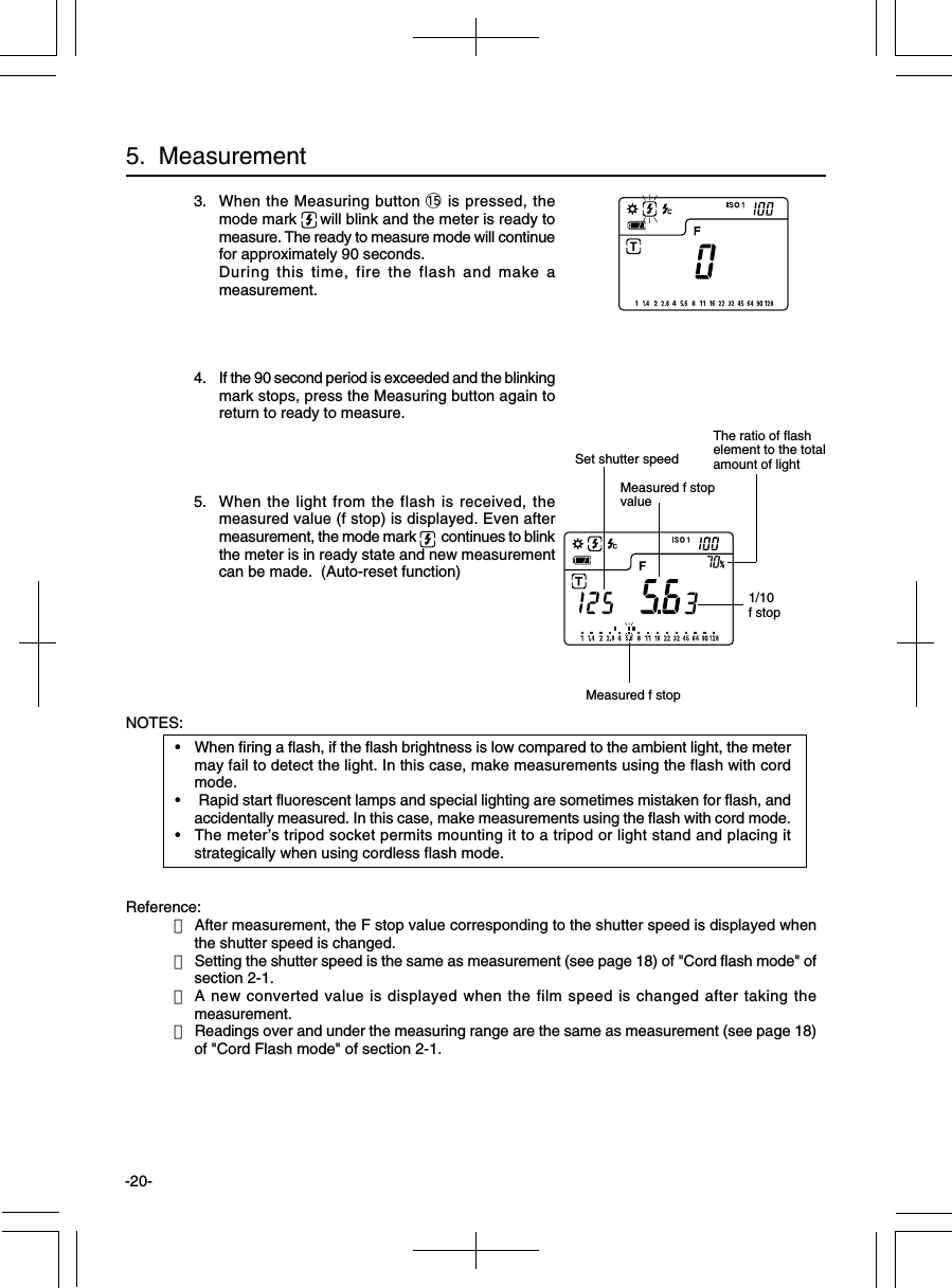 -20-NOTES:•When firing a flash, if the flash brightness is low compared to the ambient light, the metermay fail to detect the light. In this case, make measurements using the flash with cordmode.• Rapid start fluorescent lamps and special lighting are sometimes mistaken for flash, andaccidentally measured. In this case, make measurements using the flash with cord mode.•The meter’s tripod socket permits mounting it to a tripod or light stand and placing itstrategically when using cordless flash mode.Reference:・After measurement, the F stop value corresponding to the shutter speed is displayed whenthe shutter speed is changed.・Setting the shutter speed is the same as measurement (see page 18) of &quot;Cord flash mode&quot; ofsection 2-1.・A new converted value is displayed when the film speed is changed after taking themeasurement.・Readings over and under the measuring range are the same as measurement (see page 18)of &quot;Cord Flash mode&quot; of section 2-1.5.  MeasurementMeasured f stopvalue1/10f stopMeasured f stopSet shutter speedThe ratio of flashelement to the totalamount of light3. When the Measuring button !5 is pressed, themode mark  will blink and the meter is ready tomeasure. The ready to measure mode will continuefor approximately 90 seconds.During this time, fire the flash and make ameasurement.4. If the 90 second period is exceeded and the blinkingmark stops, press the Measuring button again toreturn to ready to measure.5. When the light from the flash is received, themeasured value (f stop) is displayed. Even aftermeasurement, the mode mark   continues to blinkthe meter is in ready state and new measurementcan be made.  (Auto-reset function)