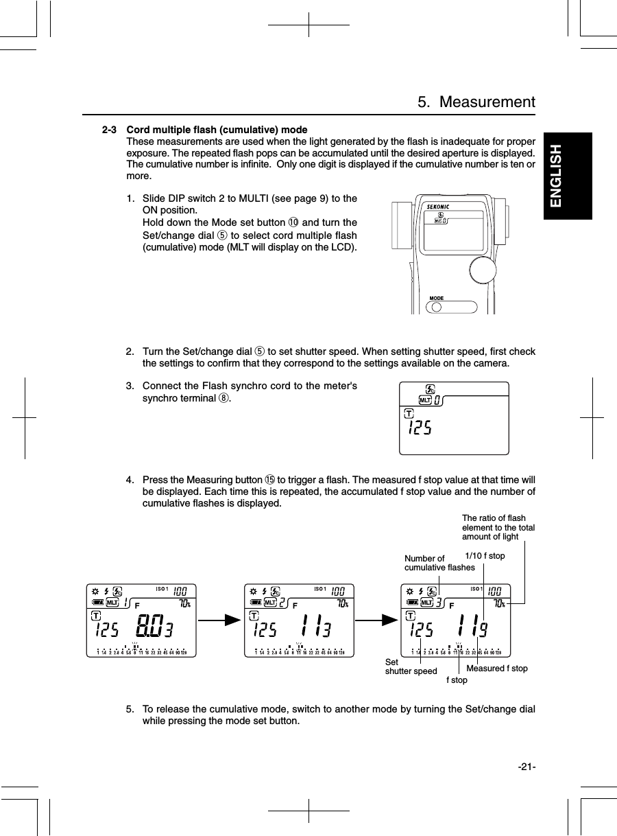 ENGLISH-21-2-3 Cord multiple flash (cumulative) modeThese measurements are used when the light generated by the flash is inadequate for properexposure. The repeated flash pops can be accumulated until the desired aperture is displayed.The cumulative number is infinite.  Only one digit is displayed if the cumulative number is ten ormore.1. Slide DIP switch 2 to MULTI (see page 9) to theON position.Hold down the Mode set button !0 and turn theSet/change dial t to select cord multiple flash(cumulative) mode (MLT will display on the LCD).2. Turn the Set/change dial t to set shutter speed. When setting shutter speed, first checkthe settings to confirm that they correspond to the settings available on the camera.3. Connect the Flash synchro cord to the meter&apos;ssynchro terminal i.4. Press the Measuring button !5 to trigger a flash. The measured f stop value at that time willbe displayed. Each time this is repeated, the accumulated f stop value and the number ofcumulative flashes is displayed.5. To release the cumulative mode, switch to another mode by turning the Set/change dialwhile pressing the mode set button.5.  Measurementf stopMeasured f stop1/10 f stopNumber ofcumulative flashesSetshutter speedThe ratio of flashelement to the totalamount of lightMODE