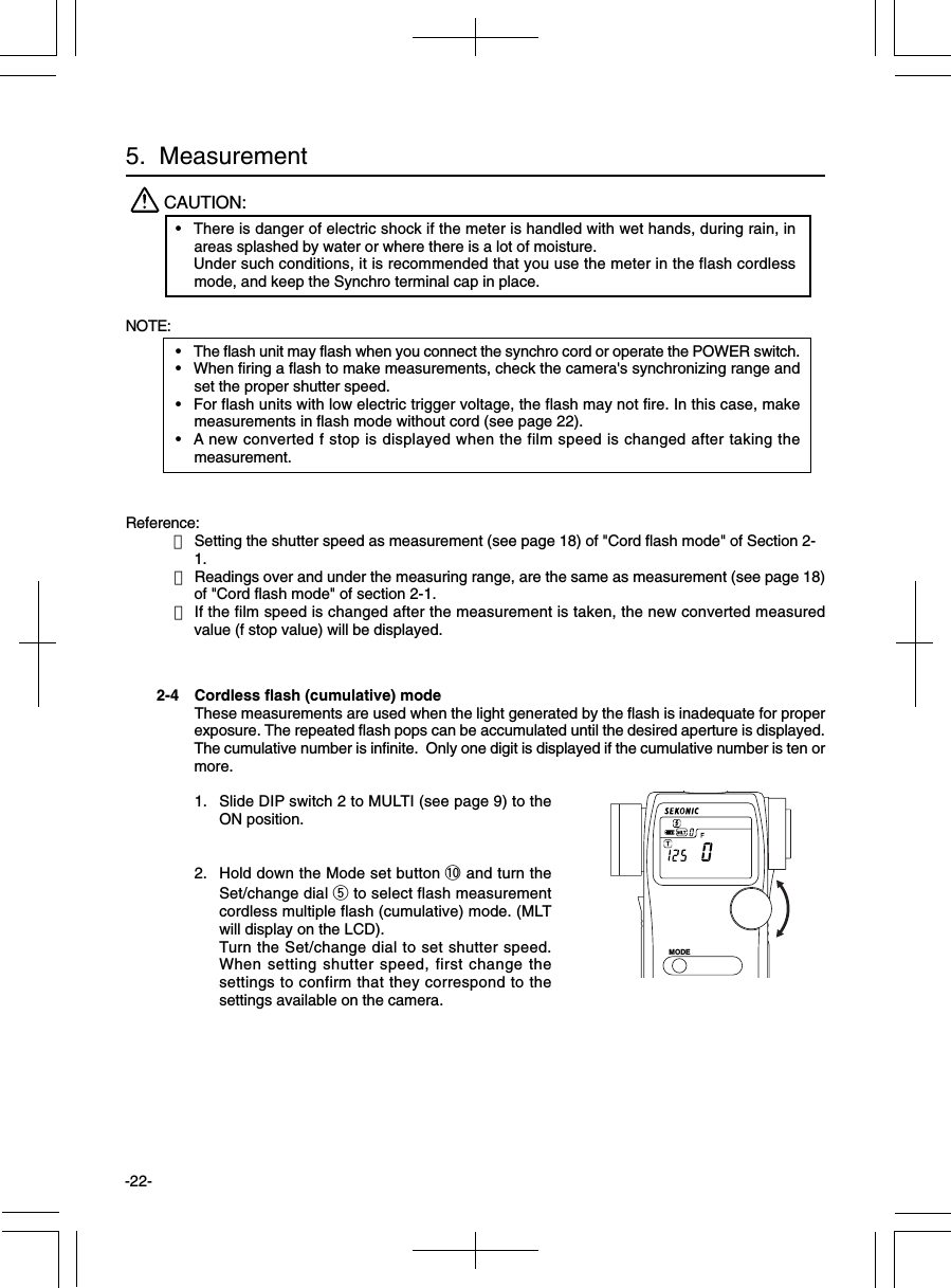 -22-2-4 Cordless flash (cumulative) modeThese measurements are used when the light generated by the flash is inadequate for properexposure. The repeated flash pops can be accumulated until the desired aperture is displayed.The cumulative number is infinite.  Only one digit is displayed if the cumulative number is ten ormore.1. Slide DIP switch 2 to MULTI (see page 9) to theON position.2. Hold down the Mode set button !0 and turn theSet/change dial t to select flash measurementcordless multiple flash (cumulative) mode. (MLTwill display on the LCD).Turn the Set/change dial to set shutter speed.When setting shutter speed, first change thesettings to confirm that they correspond to thesettings available on the camera.MODENOTE:•The flash unit may flash when you connect the synchro cord or operate the POWER switch.•When firing a flash to make measurements, check the camera&apos;s synchronizing range andset the proper shutter speed.•For flash units with low electric trigger voltage, the flash may not fire. In this case, makemeasurements in flash mode without cord (see page 22).•A new converted f stop is displayed when the film speed is changed after taking themeasurement.Reference:・Setting the shutter speed as measurement (see page 18) of &quot;Cord flash mode&quot; of Section 2-1.・Readings over and under the measuring range, are the same as measurement (see page 18)of &quot;Cord flash mode&quot; of section 2-1.・If the film speed is changed after the measurement is taken, the new converted measuredvalue (f stop value) will be displayed.CAUTION:•There is danger of electric shock if the meter is handled with wet hands, during rain, inareas splashed by water or where there is a lot of moisture.Under such conditions, it is recommended that you use the meter in the flash cordlessmode, and keep the Synchro terminal cap in place.5.  Measurement